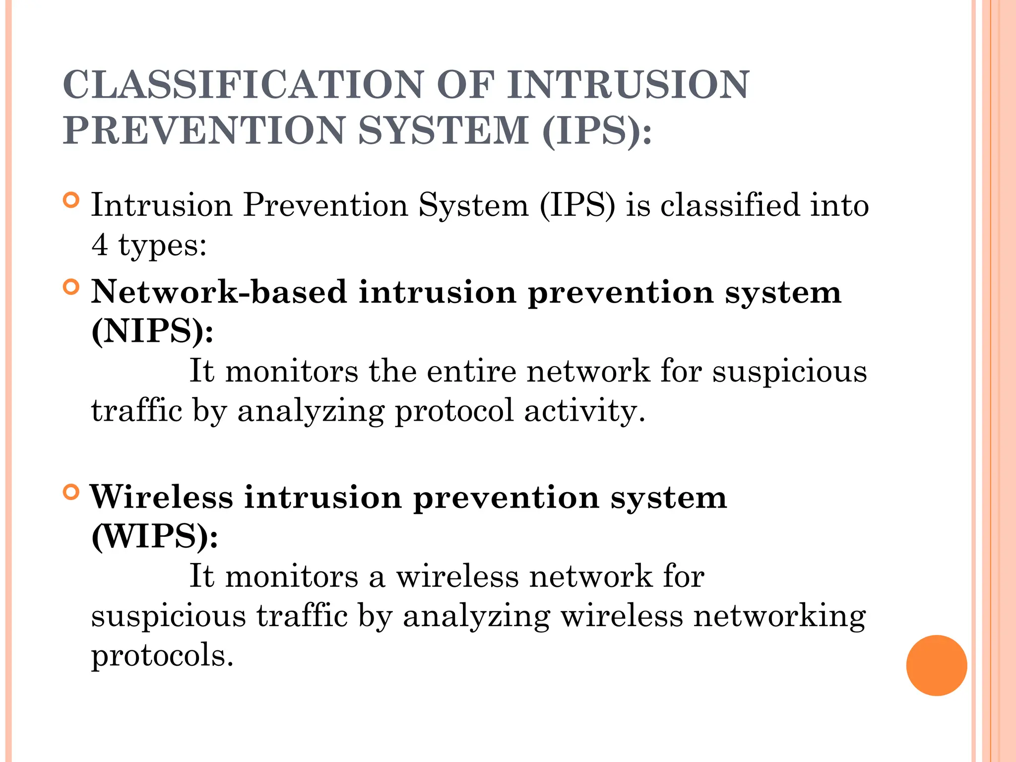 CLASSIFICATION OF INTRUSION
PREVENTION SYSTEM (IPS):
 Intrusion Prevention System (IPS) is classified into
4 types:
 Network-based intrusion prevention system
(NIPS):
It monitors the entire network for suspicious
traffic by analyzing protocol activity.
 Wireless intrusion prevention system
(WIPS):
It monitors a wireless network for
suspicious traffic by analyzing wireless networking
protocols.
 