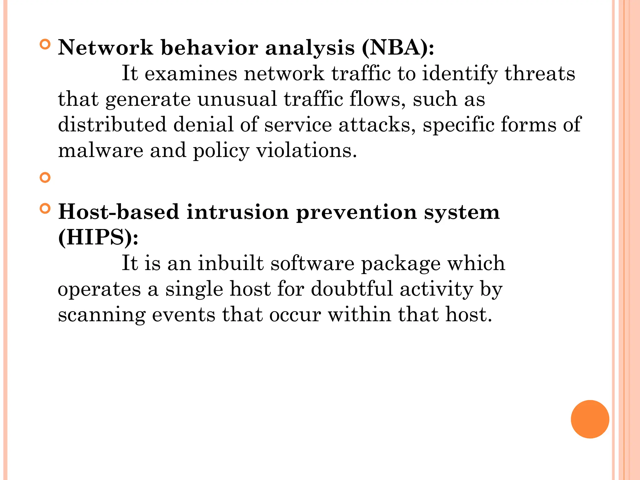  Network behavior analysis (NBA):
It examines network traffic to identify threats
that generate unusual traffic flows, such as
distributed denial of service attacks, specific forms of
malware and policy violations.

 Host-based intrusion prevention system
(HIPS):
It is an inbuilt software package which
operates a single host for doubtful activity by
scanning events that occur within that host.
 