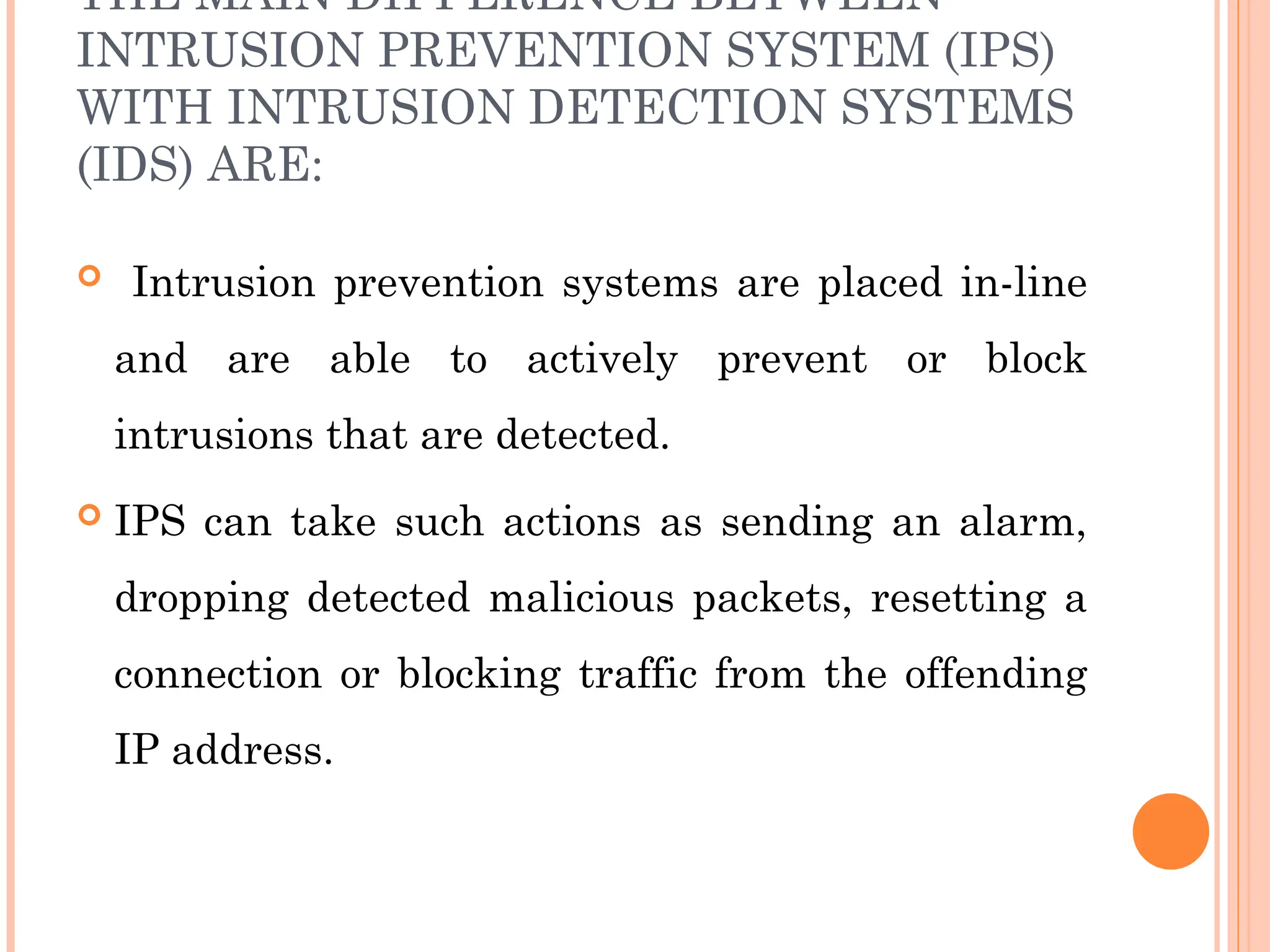 THE MAIN DIFFERENCE BETWEEN
INTRUSION PREVENTION SYSTEM (IPS)
WITH INTRUSION DETECTION SYSTEMS
(IDS) ARE:
 Intrusion prevention systems are placed in-line
and are able to actively prevent or block
intrusions that are detected.
 IPS can take such actions as sending an alarm,
dropping detected malicious packets, resetting a
connection or blocking traffic from the offending
IP address.
 