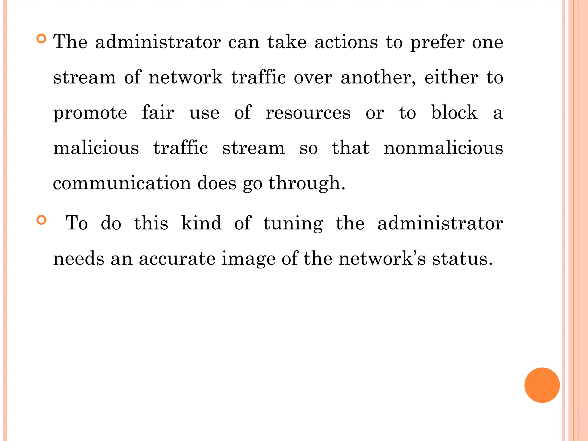  The administrator can take actions to prefer one
stream of network traffic over another, either to
promote fair use of resources or to block a
malicious traffic stream so that nonmalicious
communication does go through.
 To do this kind of tuning the administrator
needs an accurate image of the network’s status.
 