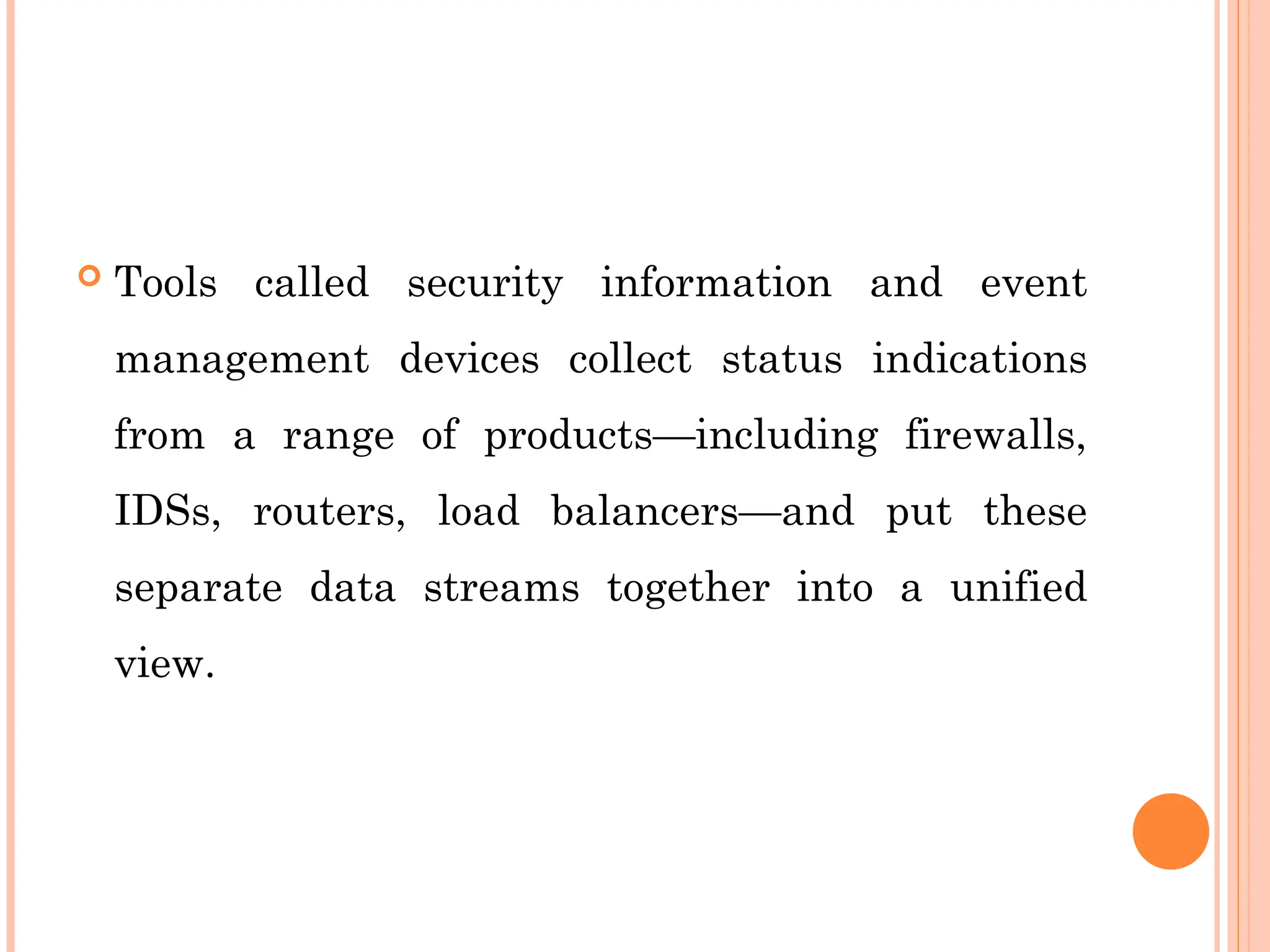  Tools called security information and event
management devices collect status indications
from a range of products—including firewalls,
IDSs, routers, load balancers—and put these
separate data streams together into a unified
view.
 