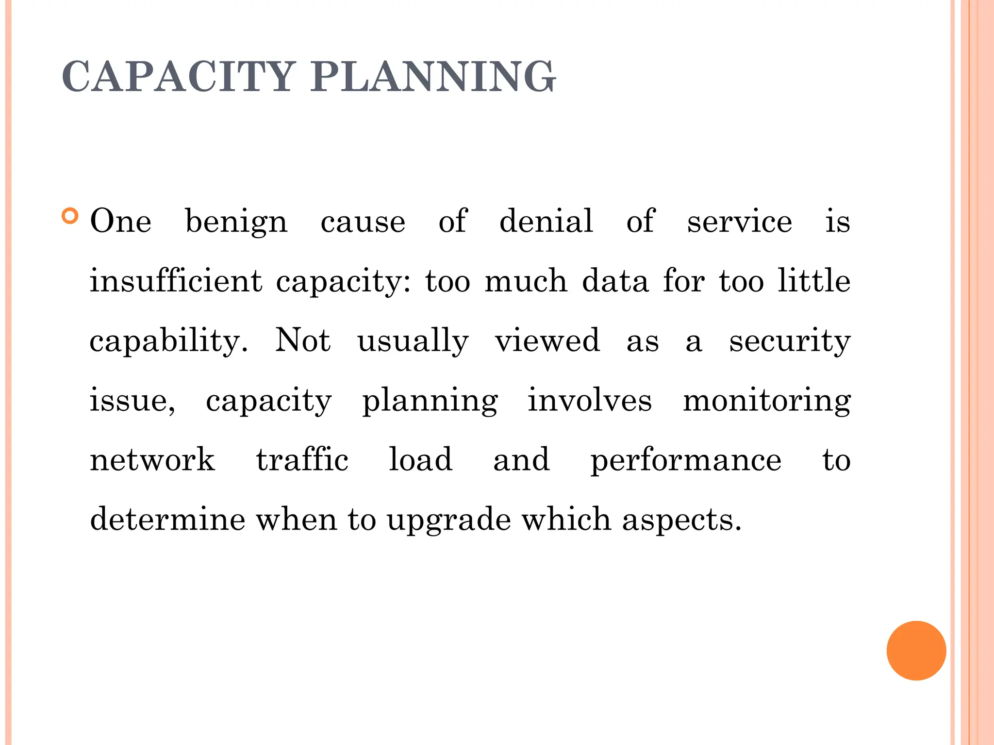 CAPACITY PLANNING
 One benign cause of denial of service is
insufficient capacity: too much data for too little
capability. Not usually viewed as a security
issue, capacity planning involves monitoring
network traffic load and performance to
determine when to upgrade which aspects.
 