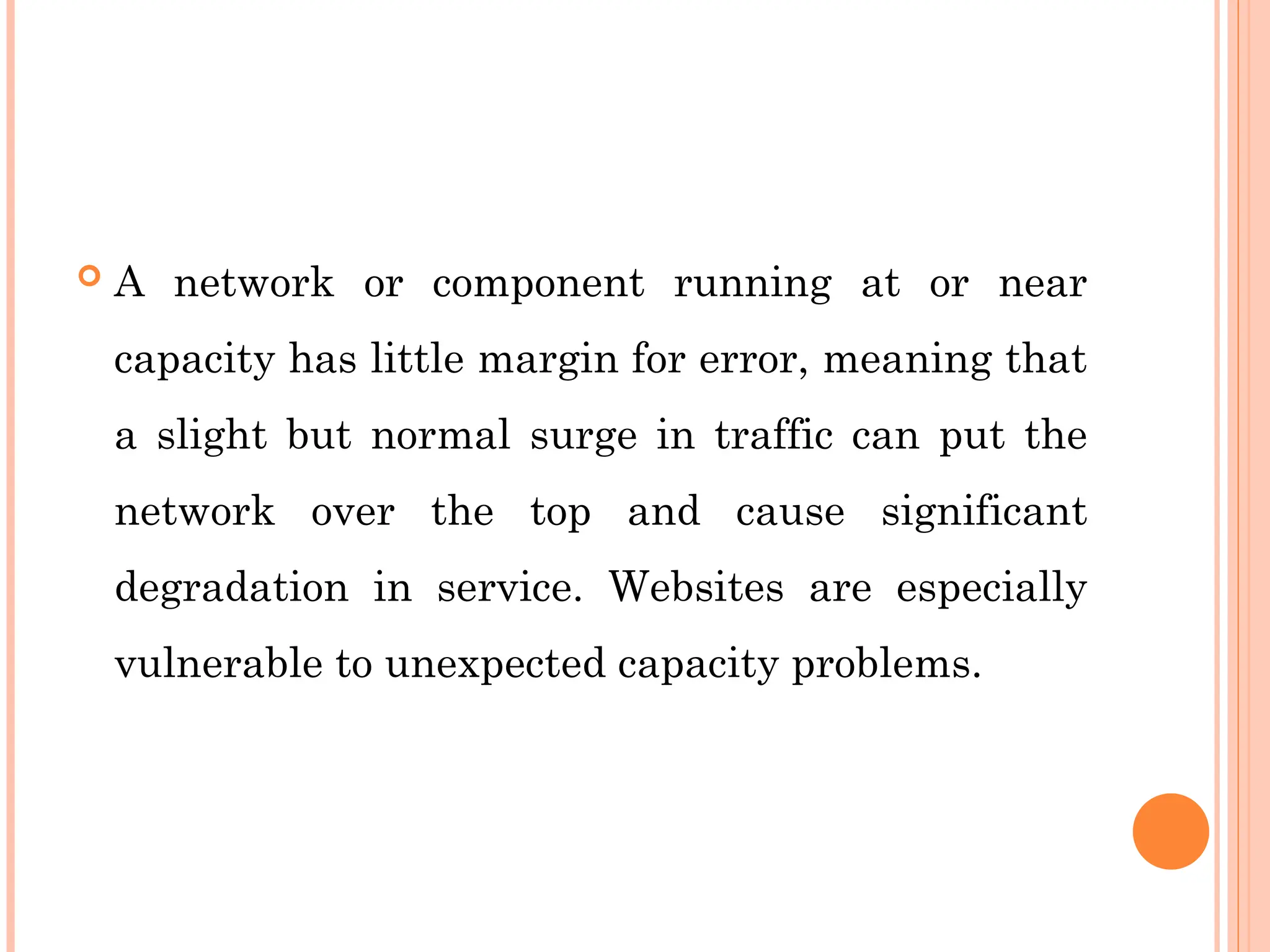  A network or component running at or near
capacity has little margin for error, meaning that
a slight but normal surge in traffic can put the
network over the top and cause significant
degradation in service. Websites are especially
vulnerable to unexpected capacity problems.
 