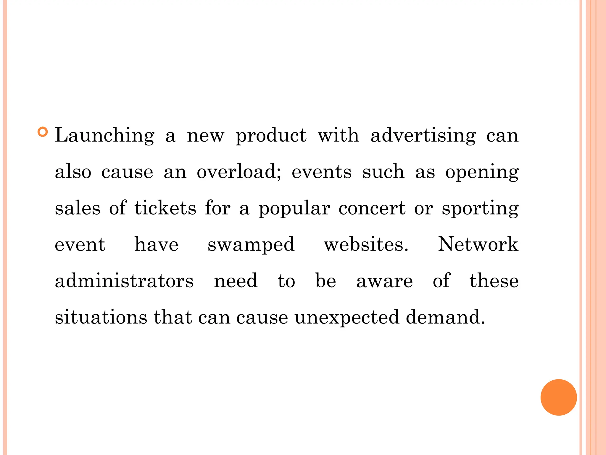  Launching a new product with advertising can
also cause an overload; events such as opening
sales of tickets for a popular concert or sporting
event have swamped websites. Network
administrators need to be aware of these
situations that can cause unexpected demand.
 