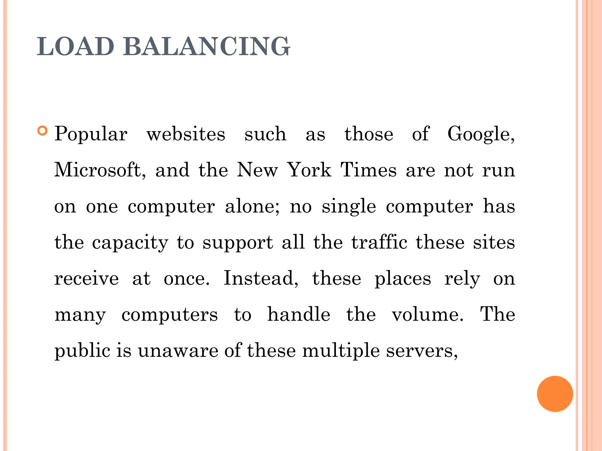 LOAD BALANCING
 Popular websites such as those of Google,
Microsoft, and the New York Times are not run
on one computer alone; no single computer has
the capacity to support all the traffic these sites
receive at once. Instead, these places rely on
many computers to handle the volume. The
public is unaware of these multiple servers,
 
