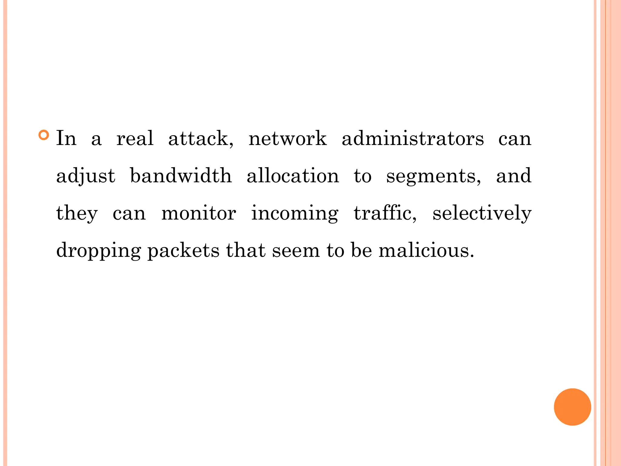  In a real attack, network administrators can
adjust bandwidth allocation to segments, and
they can monitor incoming traffic, selectively
dropping packets that seem to be malicious.
 