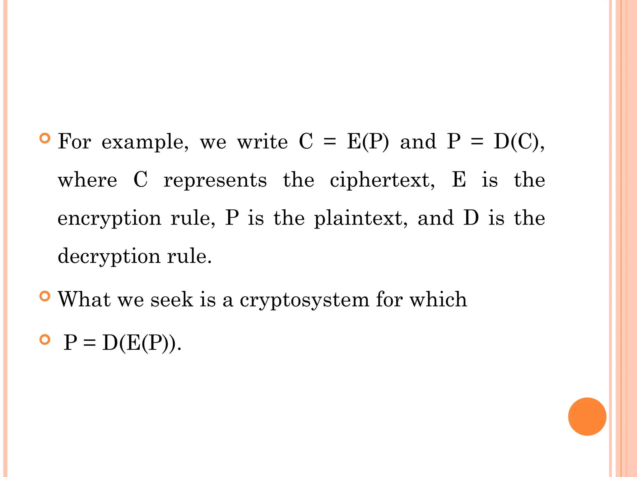  For example, we write C = E(P) and P = D(C),
where C represents the ciphertext, E is the
encryption rule, P is the plaintext, and D is the
decryption rule.
 What we seek is a cryptosystem for which
 P = D(E(P)).
 