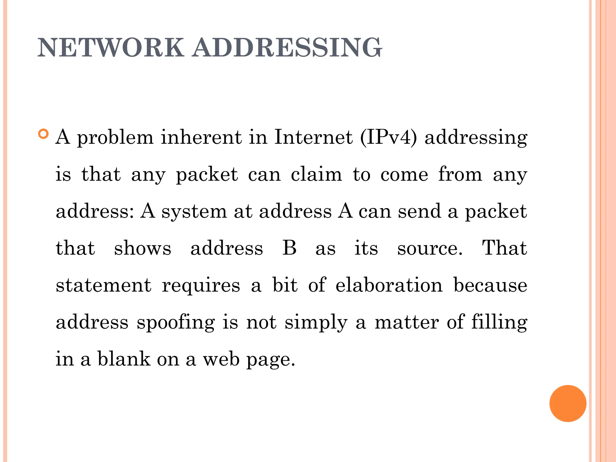 NETWORK ADDRESSING
 A problem inherent in Internet (IPv4) addressing
is that any packet can claim to come from any
address: A system at address A can send a packet
that shows address B as its source. That
statement requires a bit of elaboration because
address spoofing is not simply a matter of filling
in a blank on a web page.
 