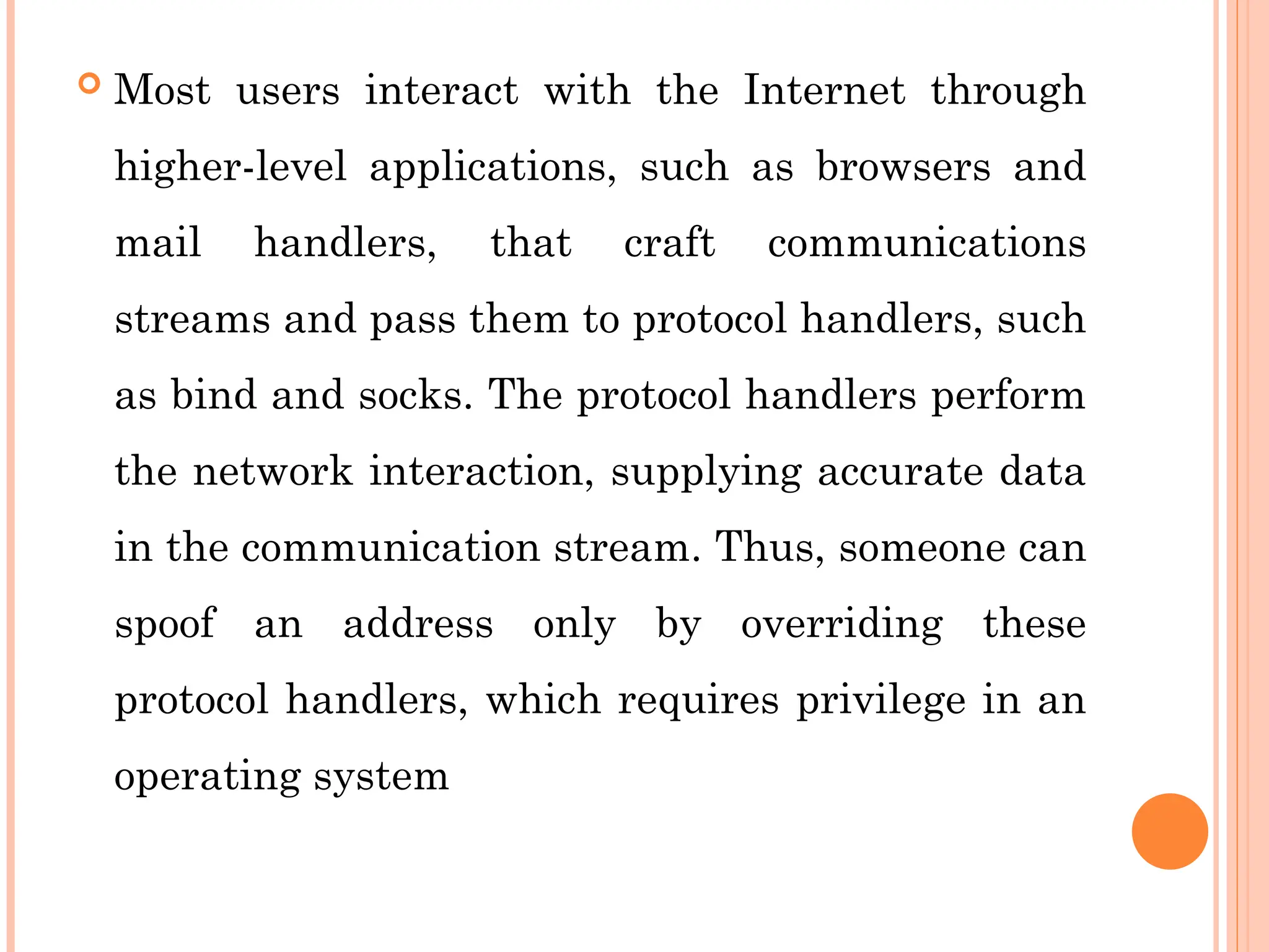  Most users interact with the Internet through
higher-level applications, such as browsers and
mail handlers, that craft communications
streams and pass them to protocol handlers, such
as bind and socks. The protocol handlers perform
the network interaction, supplying accurate data
in the communication stream. Thus, someone can
spoof an address only by overriding these
protocol handlers, which requires privilege in an
operating system
 