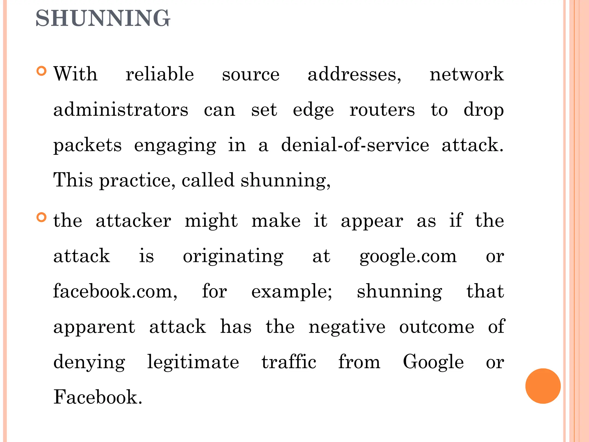 SHUNNING
 With reliable source addresses, network
administrators can set edge routers to drop
packets engaging in a denial-of-service attack.
This practice, called shunning,
 the attacker might make it appear as if the
attack is originating at google.com or
facebook.com, for example; shunning that
apparent attack has the negative outcome of
denying legitimate traffic from Google or
Facebook.
 