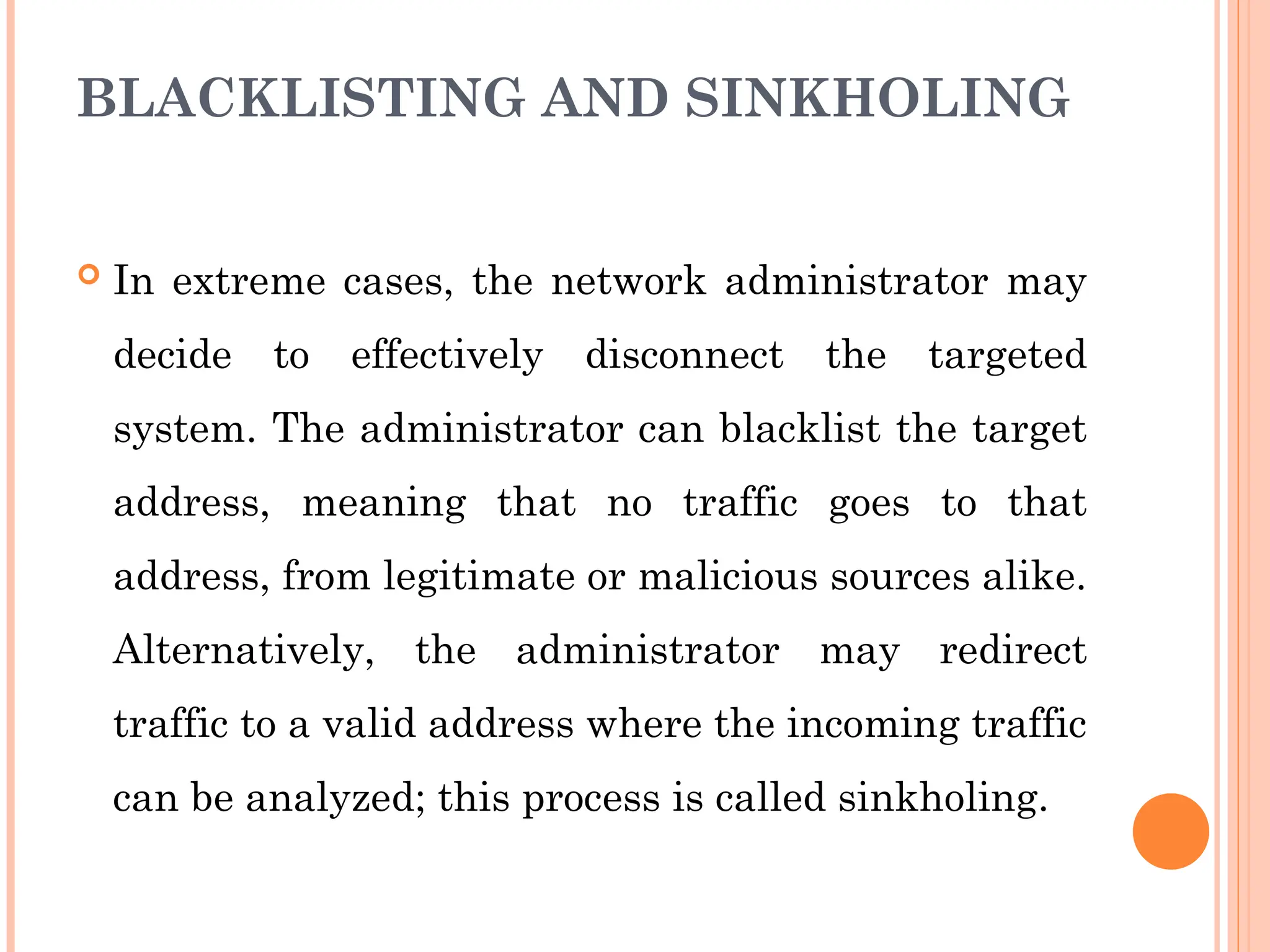 BLACKLISTING AND SINKHOLING
 In extreme cases, the network administrator may
decide to effectively disconnect the targeted
system. The administrator can blacklist the target
address, meaning that no traffic goes to that
address, from legitimate or malicious sources alike.
Alternatively, the administrator may redirect
traffic to a valid address where the incoming traffic
can be analyzed; this process is called sinkholing.
 