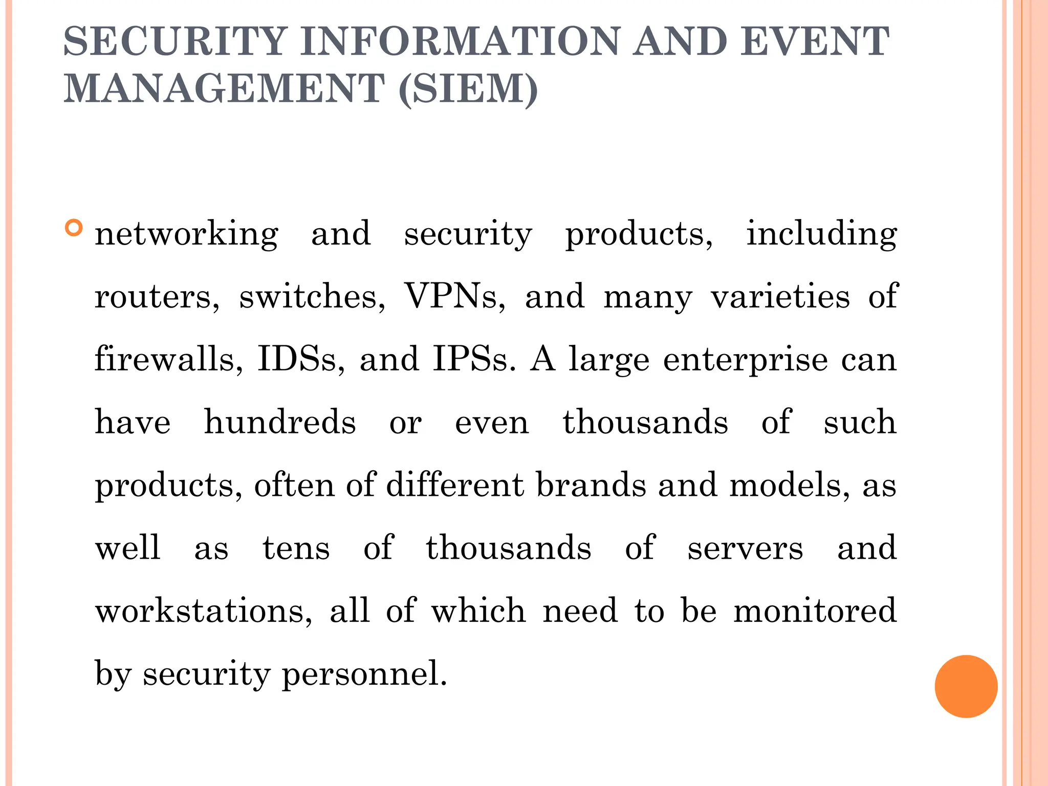 SECURITY INFORMATION AND EVENT
MANAGEMENT (SIEM)
 networking and security products, including
routers, switches, VPNs, and many varieties of
firewalls, IDSs, and IPSs. A large enterprise can
have hundreds or even thousands of such
products, often of different brands and models, as
well as tens of thousands of servers and
workstations, all of which need to be monitored
by security personnel.
 