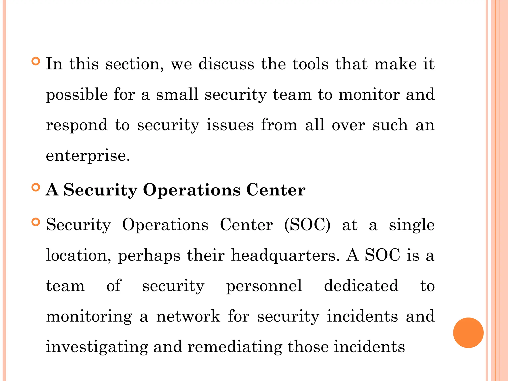  In this section, we discuss the tools that make it
possible for a small security team to monitor and
respond to security issues from all over such an
enterprise.
 A Security Operations Center
 Security Operations Center (SOC) at a single
location, perhaps their headquarters. A SOC is a
team of security personnel dedicated to
monitoring a network for security incidents and
investigating and remediating those incidents
 