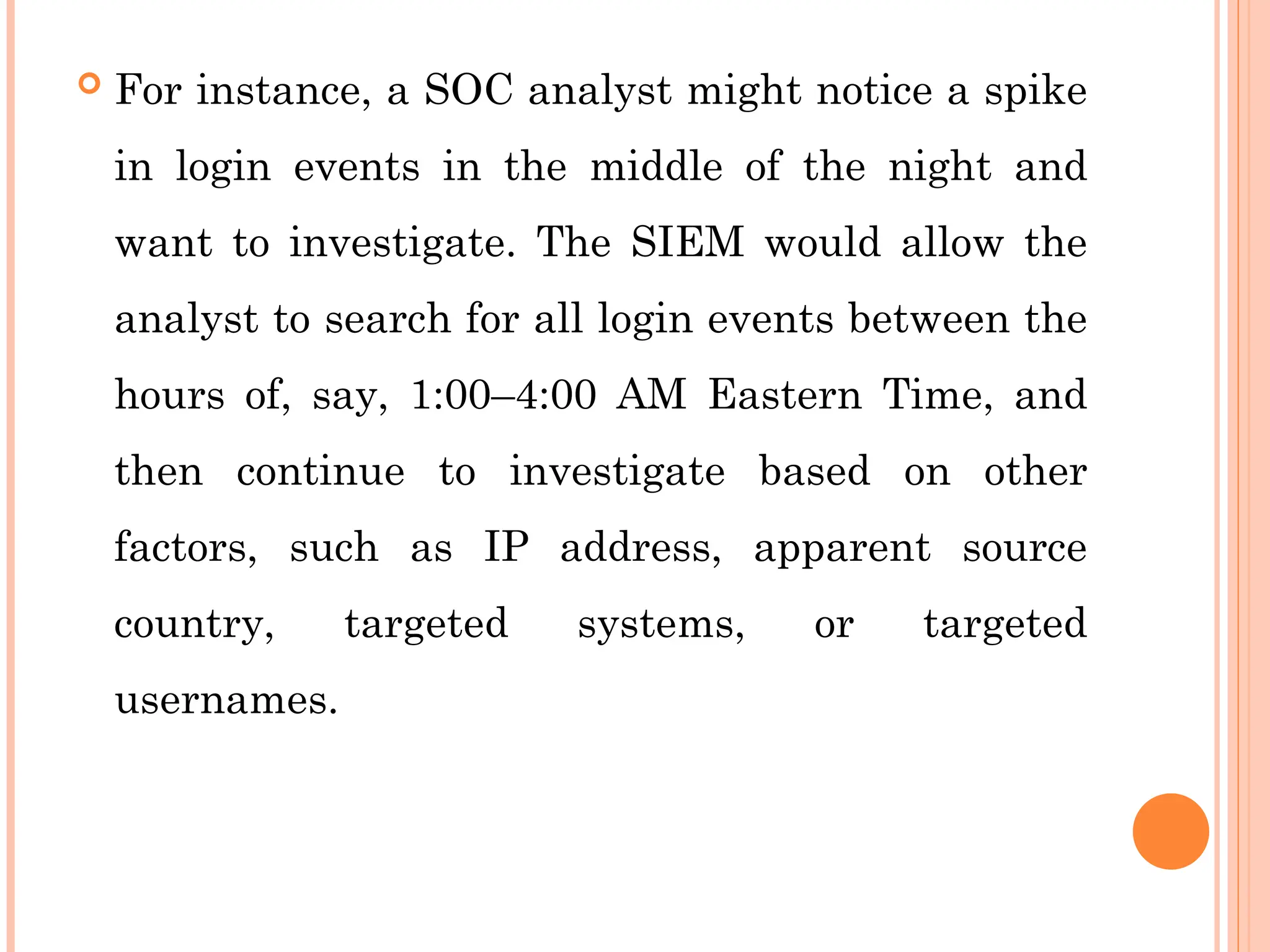  For instance, a SOC analyst might notice a spike
in login events in the middle of the night and
want to investigate. The SIEM would allow the
analyst to search for all login events between the
hours of, say, 1:00–4:00 AM Eastern Time, and
then continue to investigate based on other
factors, such as IP address, apparent source
country, targeted systems, or targeted
usernames.
 