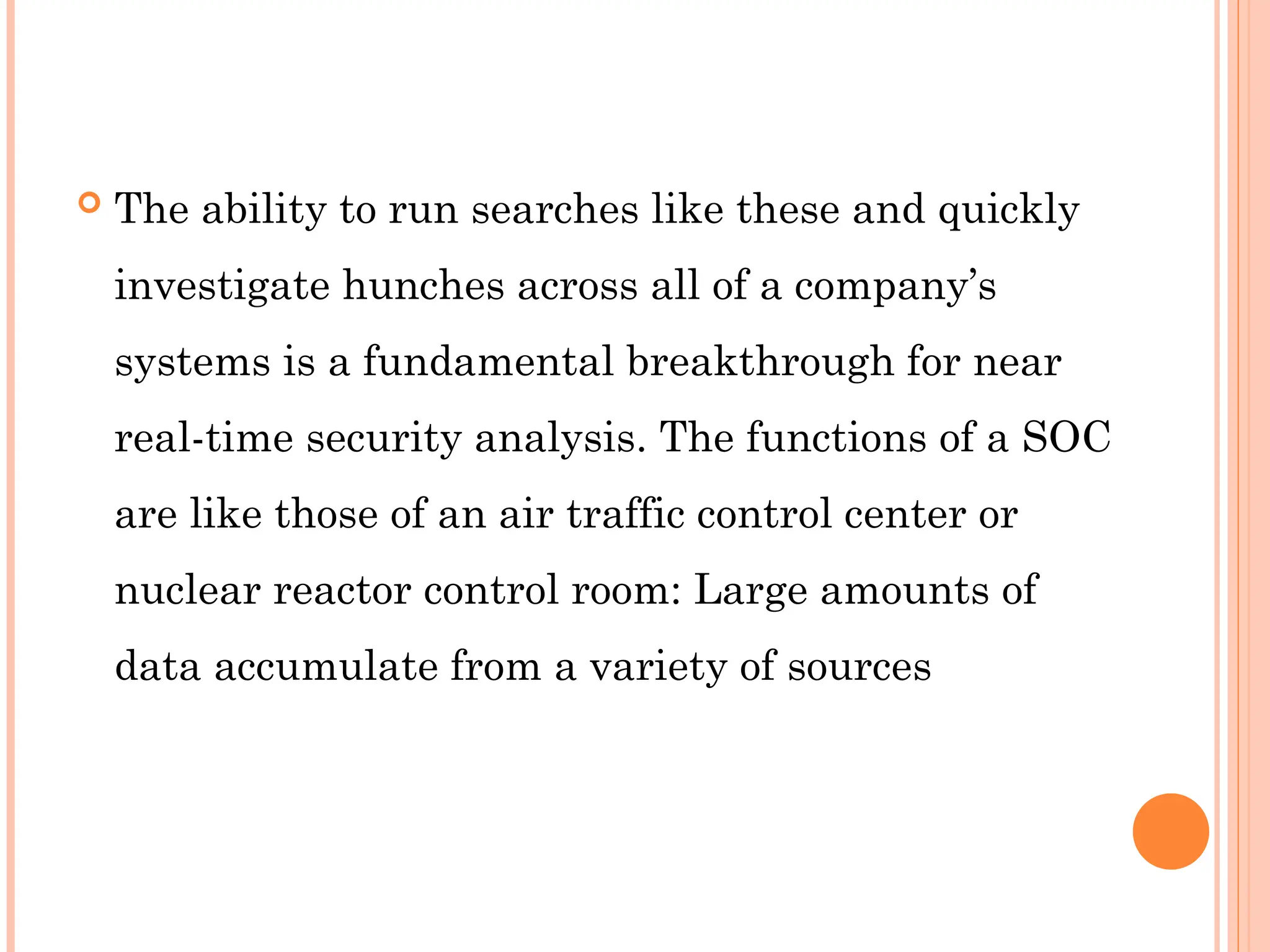  The ability to run searches like these and quickly
investigate hunches across all of a company’s
systems is a fundamental breakthrough for near
real-time security analysis. The functions of a SOC
are like those of an air traffic control center or
nuclear reactor control room: Large amounts of
data accumulate from a variety of sources
 