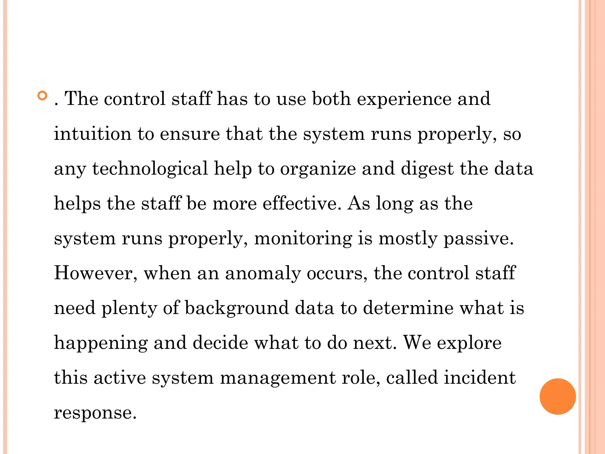  . The control staff has to use both experience and
intuition to ensure that the system runs properly, so
any technological help to organize and digest the data
helps the staff be more effective. As long as the
system runs properly, monitoring is mostly passive.
However, when an anomaly occurs, the control staff
need plenty of background data to determine what is
happening and decide what to do next. We explore
this active system management role, called incident
response.
 