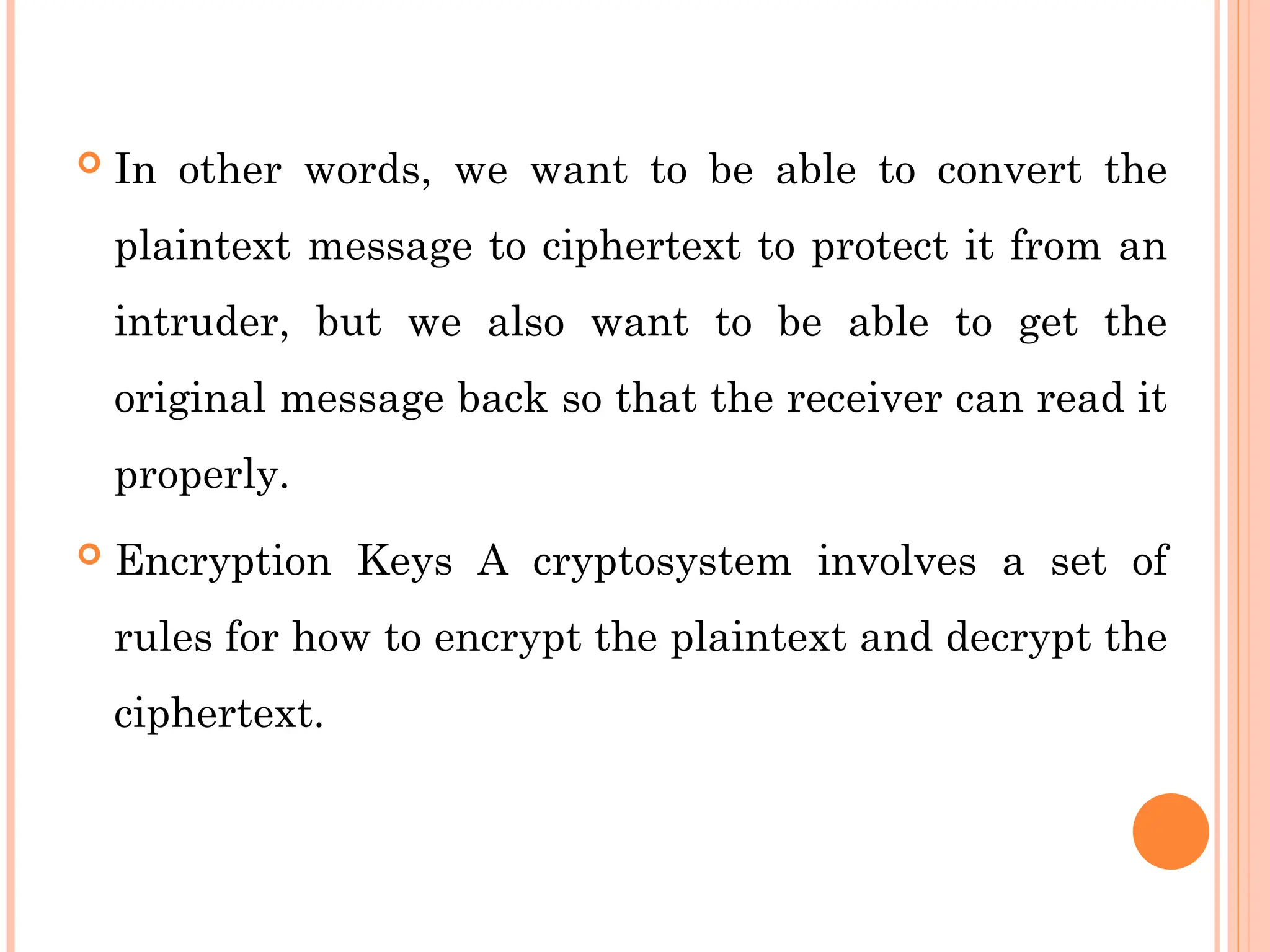  In other words, we want to be able to convert the
plaintext message to ciphertext to protect it from an
intruder, but we also want to be able to get the
original message back so that the receiver can read it
properly.
 Encryption Keys A cryptosystem involves a set of
rules for how to encrypt the plaintext and decrypt the
ciphertext.
 