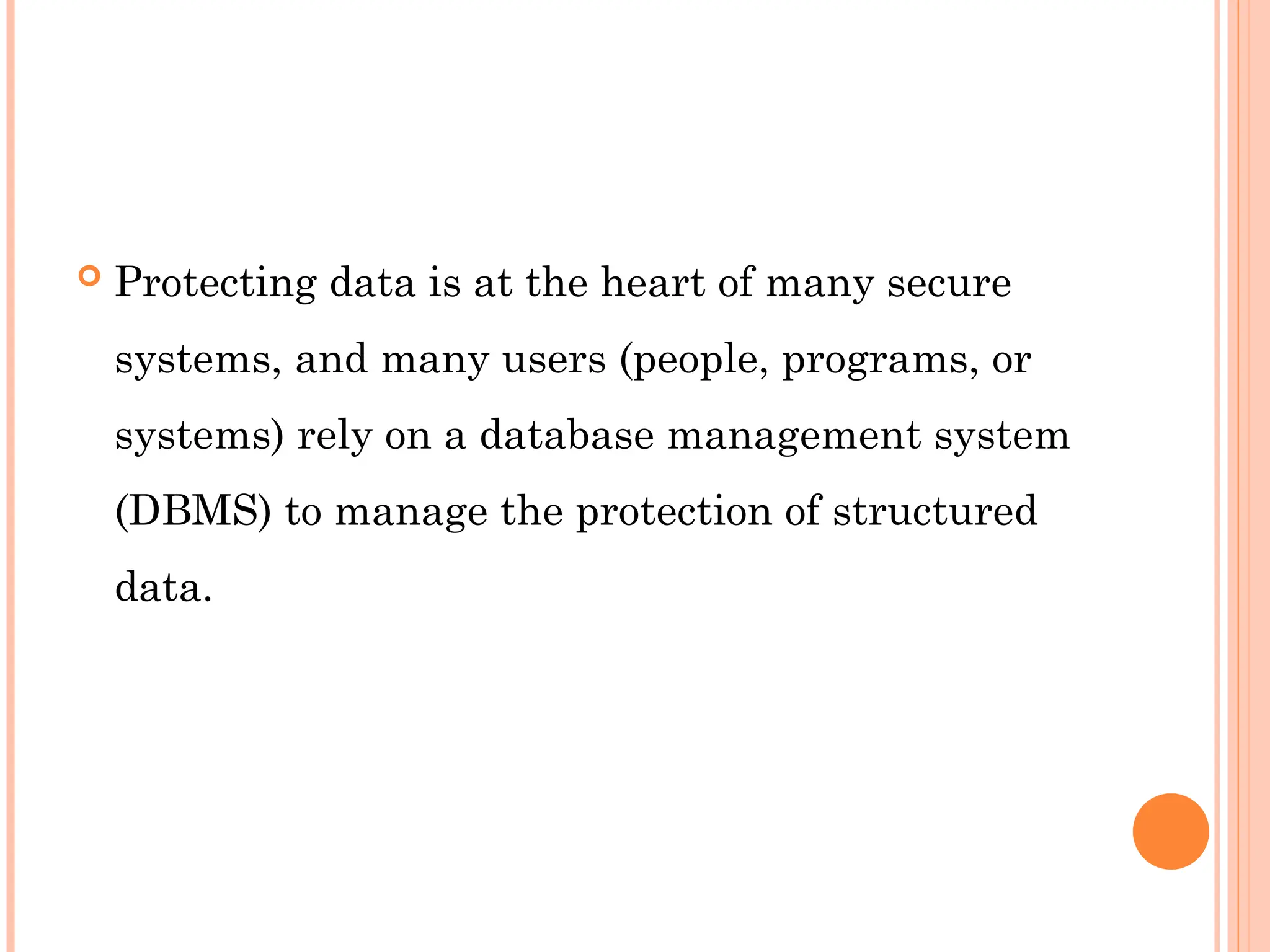  Protecting data is at the heart of many secure
systems, and many users (people, programs, or
systems) rely on a database management system
(DBMS) to manage the protection of structured
data.
 