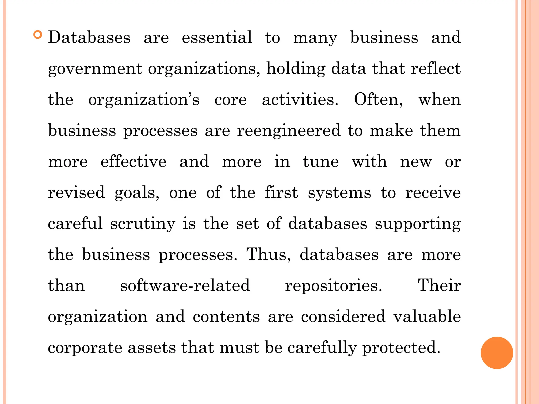  Databases are essential to many business and
government organizations, holding data that reflect
the organization’s core activities. Often, when
business processes are reengineered to make them
more effective and more in tune with new or
revised goals, one of the first systems to receive
careful scrutiny is the set of databases supporting
the business processes. Thus, databases are more
than software-related repositories. Their
organization and contents are considered valuable
corporate assets that must be carefully protected.
 
