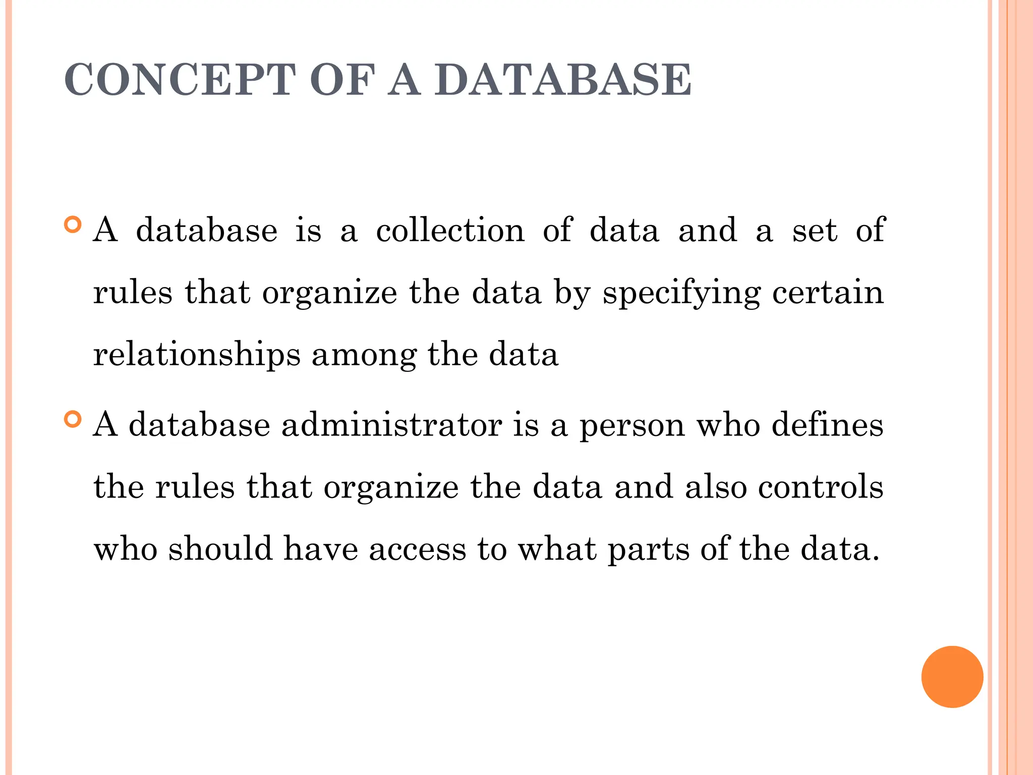 CONCEPT OF A DATABASE
 A database is a collection of data and a set of
rules that organize the data by specifying certain
relationships among the data
 A database administrator is a person who defines
the rules that organize the data and also controls
who should have access to what parts of the data.
 