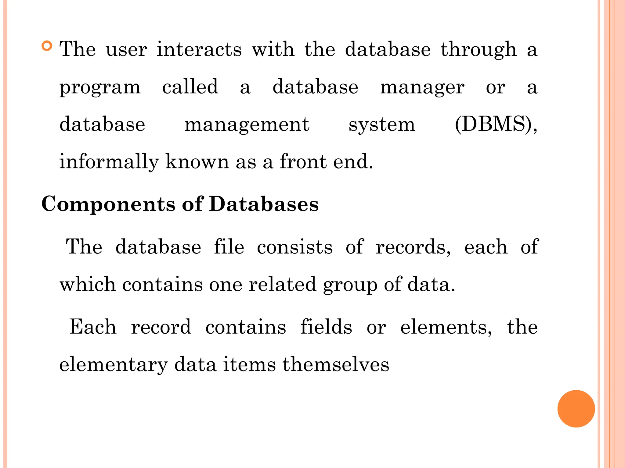  The user interacts with the database through a
program called a database manager or a
database management system (DBMS),
informally known as a front end.
Components of Databases
The database file consists of records, each of
which contains one related group of data.
Each record contains fields or elements, the
elementary data items themselves
 