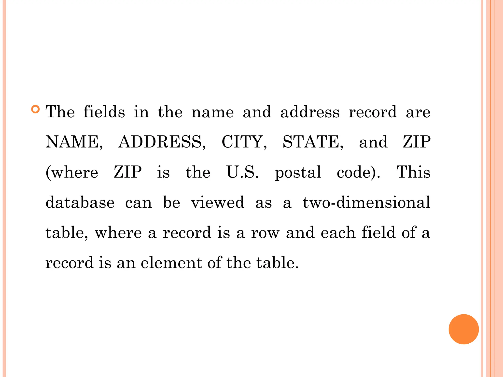  The fields in the name and address record are
NAME, ADDRESS, CITY, STATE, and ZIP
(where ZIP is the U.S. postal code). This
database can be viewed as a two-dimensional
table, where a record is a row and each field of a
record is an element of the table.
 