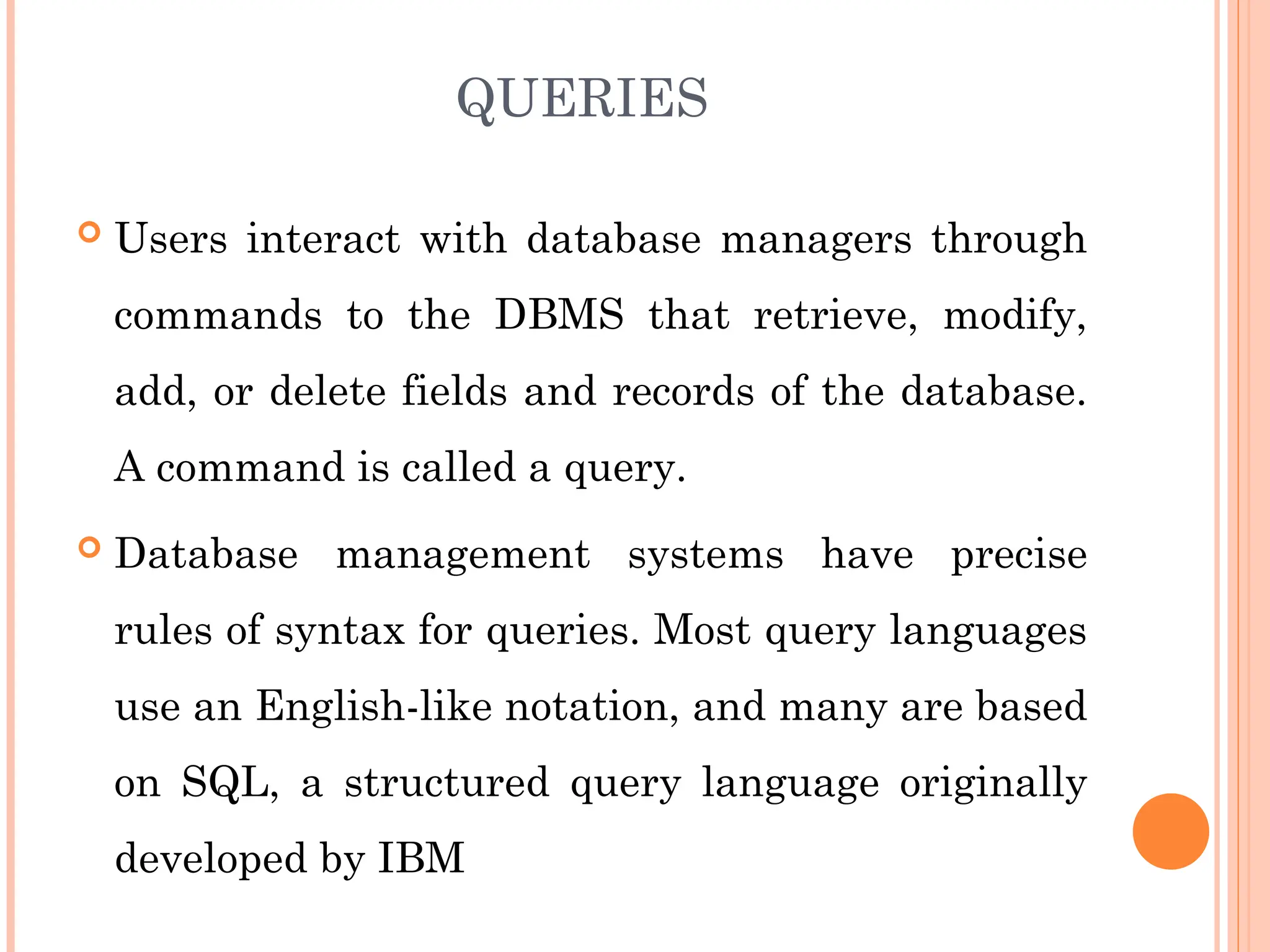 QUERIES
 Users interact with database managers through
commands to the DBMS that retrieve, modify,
add, or delete fields and records of the database.
A command is called a query.
 Database management systems have precise
rules of syntax for queries. Most query languages
use an English-like notation, and many are based
on SQL, a structured query language originally
developed by IBM
 