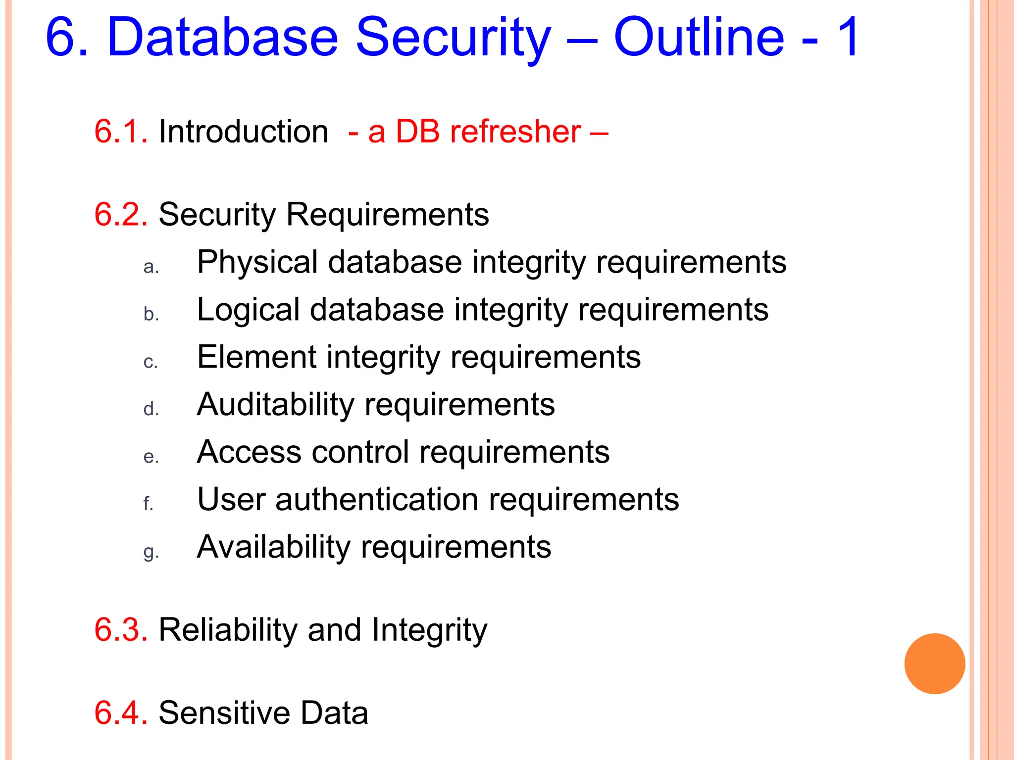 6. Database Security – Outline - 1
6.1. Introduction - a DB refresher –
6.2. Security Requirements
a. Physical database integrity requirements
b. Logical database integrity requirements
c. Element integrity requirements
d. Auditability requirements
e. Access control requirements
f. User authentication requirements
g. Availability requirements
6.3. Reliability and Integrity
6.4. Sensitive Data
 