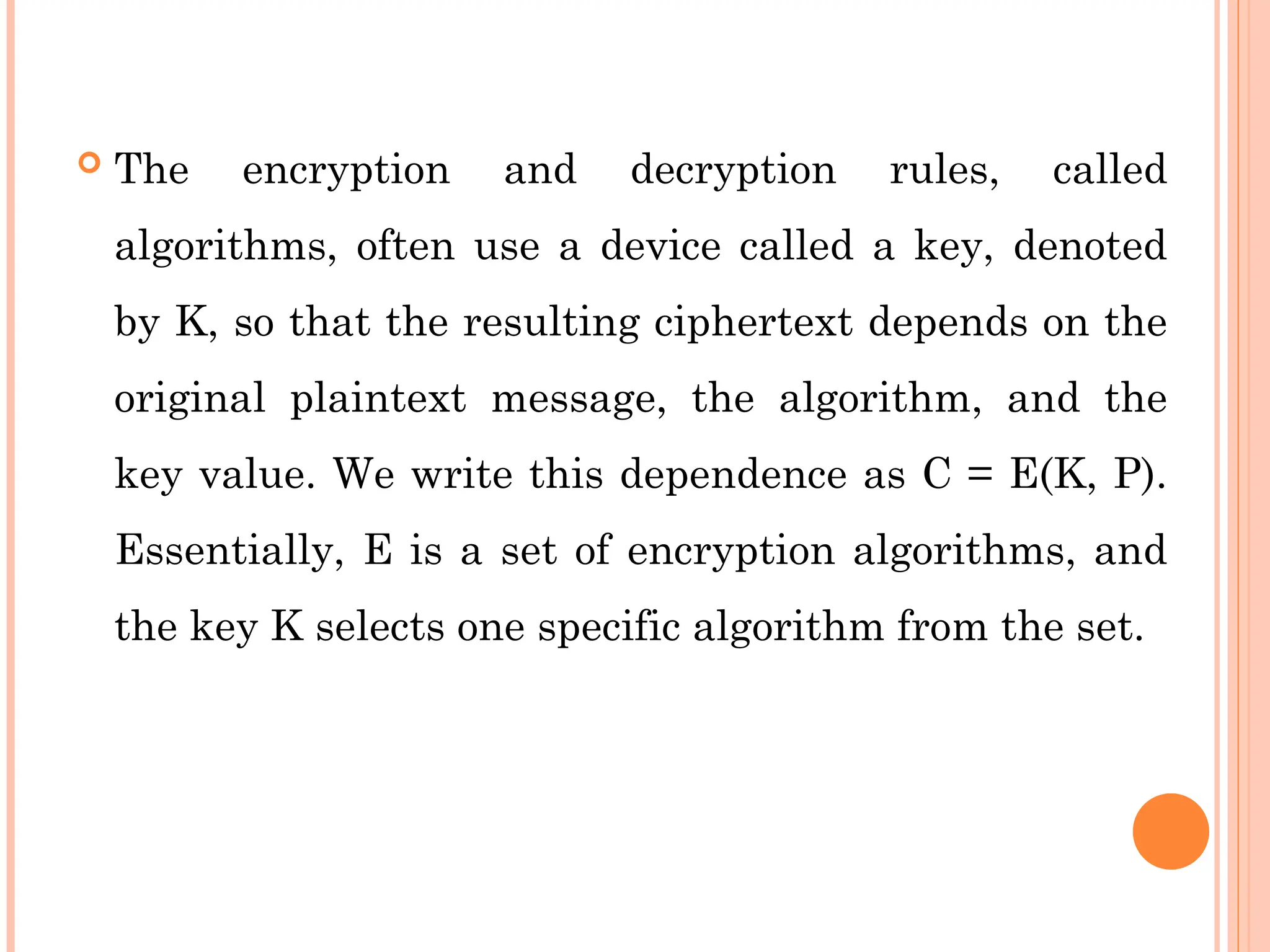  The encryption and decryption rules, called
algorithms, often use a device called a key, denoted
by K, so that the resulting ciphertext depends on the
original plaintext message, the algorithm, and the
key value. We write this dependence as C = E(K, P).
Essentially, E is a set of encryption algorithms, and
the key K selects one specific algorithm from the set.
 
