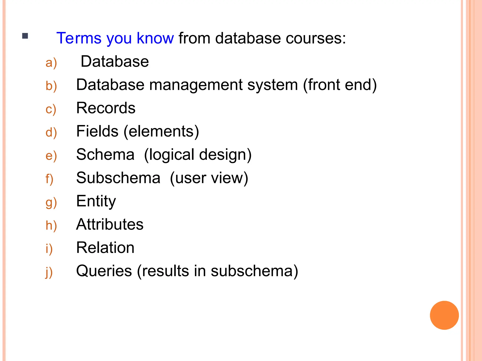  Terms you know from database courses:
a) Database
b) Database management system (front end)
c) Records
d) Fields (elements)
e) Schema (logical design)
f) Subschema (user view)
g) Entity
h) Attributes
i) Relation
j) Queries (results in subschema)
 