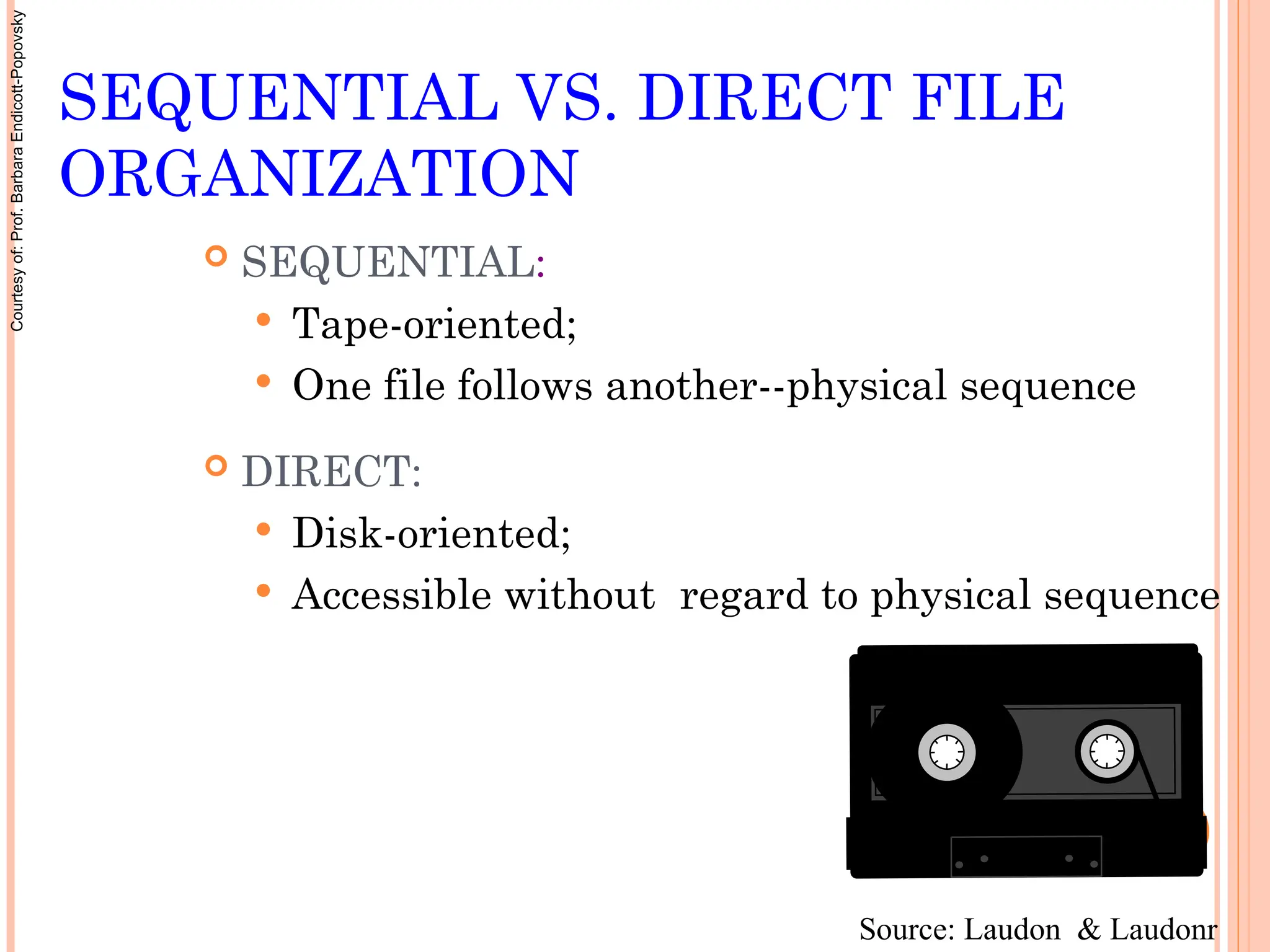 SEQUENTIAL VS. DIRECT FILE
ORGANIZATION
 SEQUENTIAL:
 Tape-oriented;
 One file follows another--physical sequence
 DIRECT:
 Disk-oriented;
 Accessible without regard to physical sequence
Source: Laudon & Laudonr
Courtesy
of:
Prof.
Barbara
Endicott-Popovsky
 