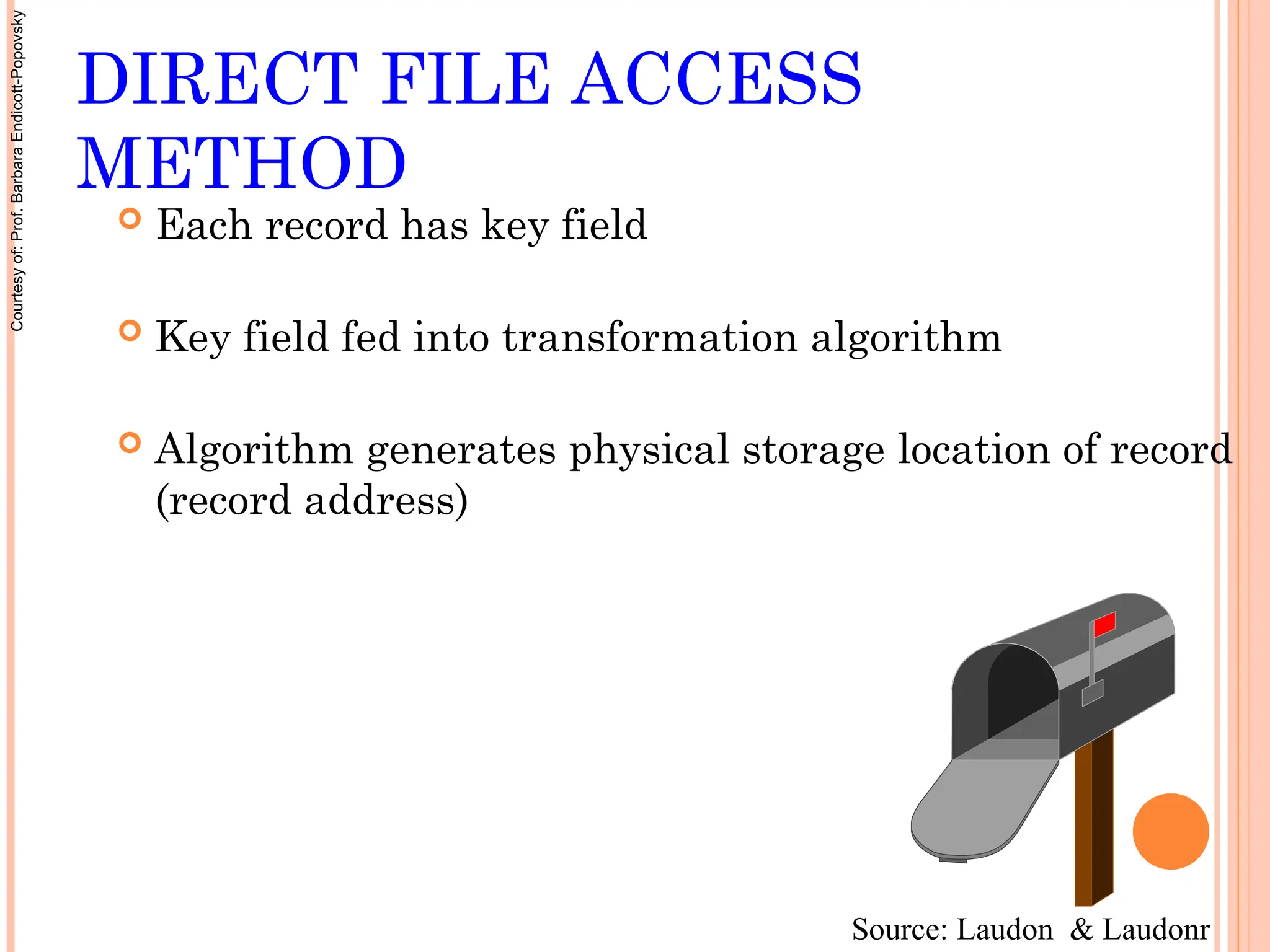 DIRECT FILE ACCESS
METHOD
 Each record has key field
 Key field fed into transformation algorithm
 Algorithm generates physical storage location of record
(record address)
Source: Laudon & Laudonr
Courtesy
of:
Prof.
Barbara
Endicott-Popovsky
 