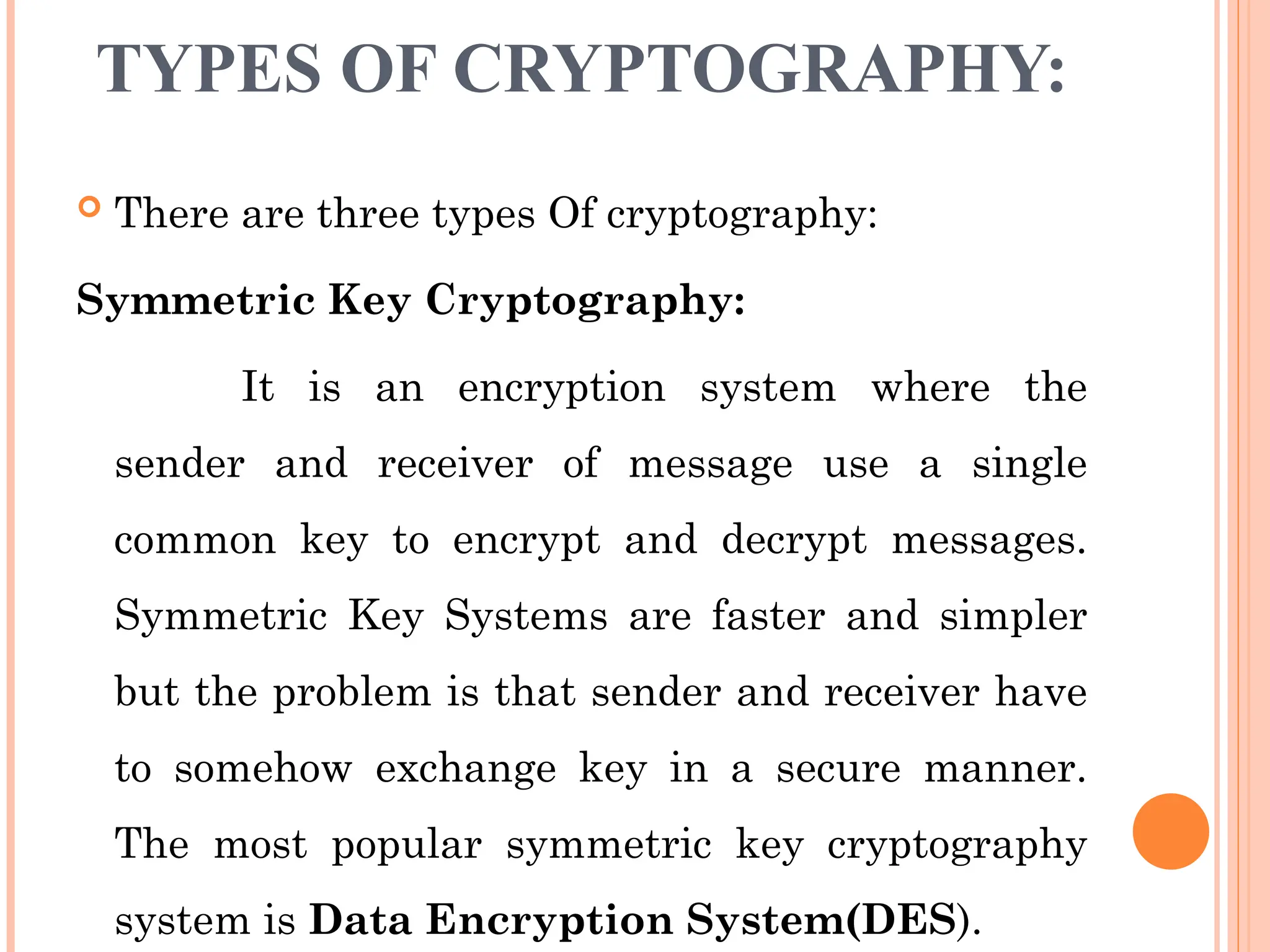 TYPES OF CRYPTOGRAPHY:
 There are three types Of cryptography:
Symmetric Key Cryptography:
It is an encryption system where the
sender and receiver of message use a single
common key to encrypt and decrypt messages.
Symmetric Key Systems are faster and simpler
but the problem is that sender and receiver have
to somehow exchange key in a secure manner.
The most popular symmetric key cryptography
system is Data Encryption System(DES).
 