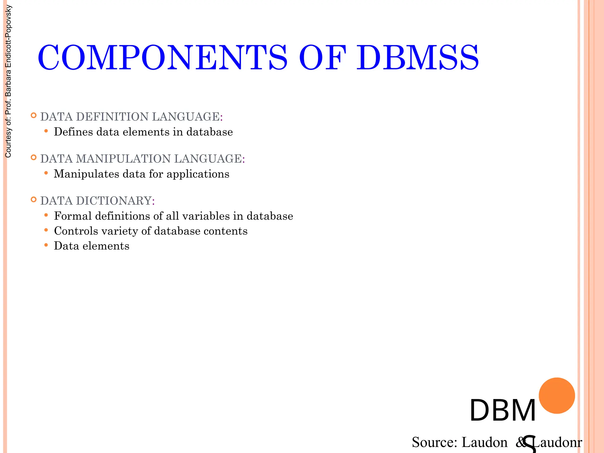 COMPONENTS OF DBMSS
 DATA DEFINITION LANGUAGE:
 Defines data elements in database
 DATA MANIPULATION LANGUAGE:
 Manipulates data for applications
 DATA DICTIONARY:
 Formal definitions of all variables in database
 Controls variety of database contents
 Data elements
DBM
Source: Laudon & Laudonr
Courtesy
of:
Prof.
Barbara
Endicott-Popovsky
 
