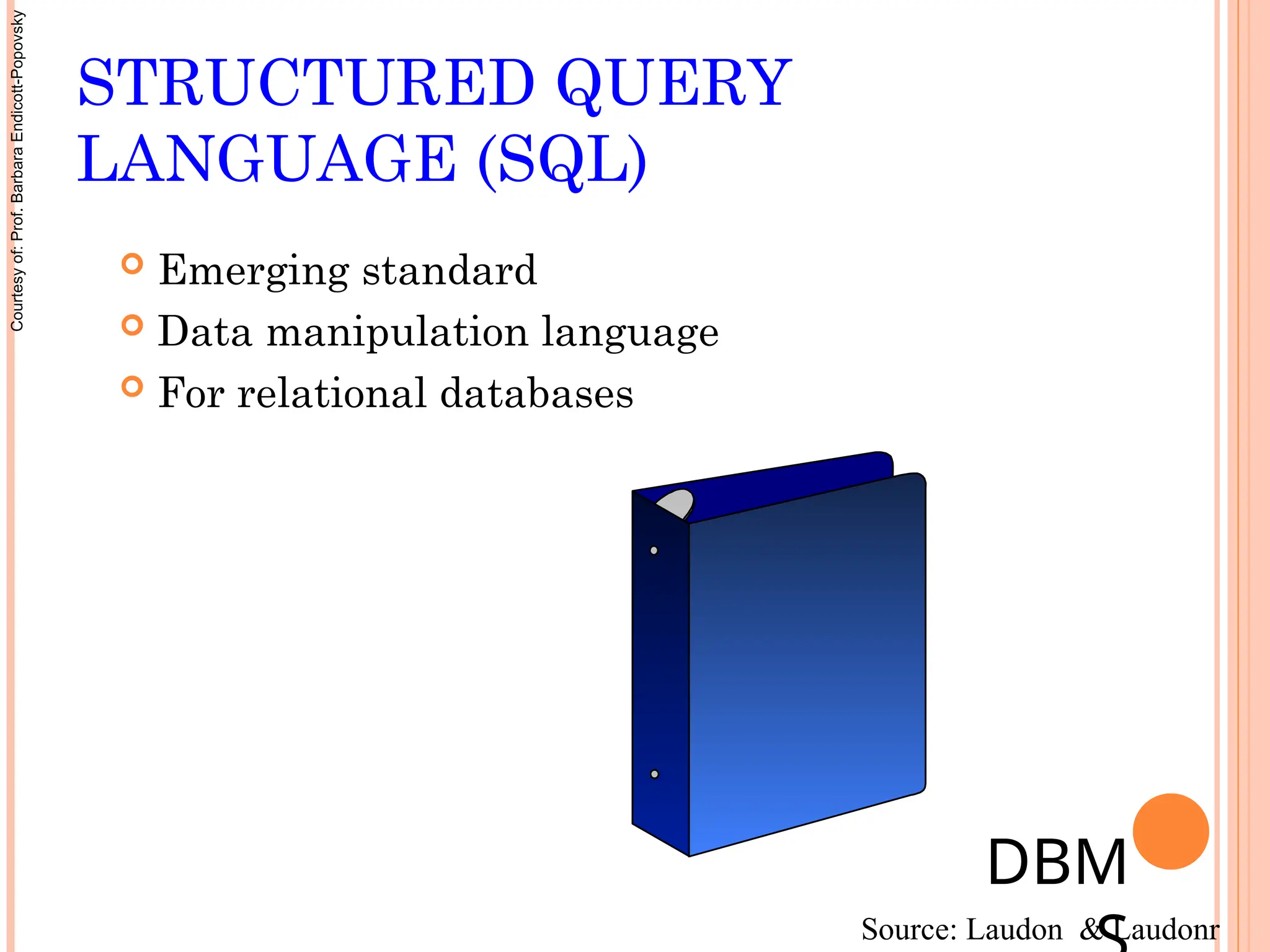 STRUCTURED QUERY
LANGUAGE (SQL)
 Emerging standard
 Data manipulation language
 For relational databases
DBM
Source: Laudon & Laudonr
Courtesy
of:
Prof.
Barbara
Endicott-Popovsky
 