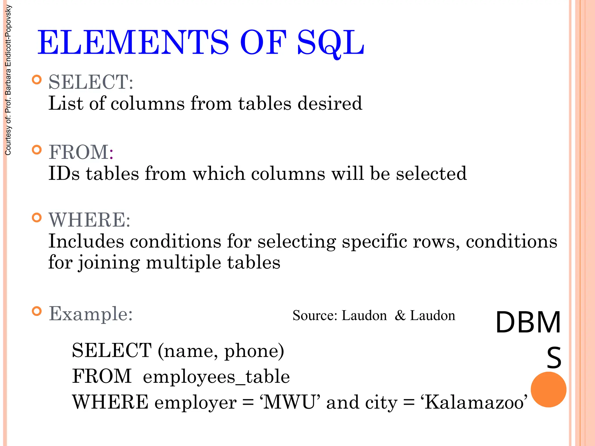 ELEMENTS OF SQL
 SELECT:
List of columns from tables desired
 FROM:
IDs tables from which columns will be selected
 WHERE:
Includes conditions for selecting specific rows, conditions
for joining multiple tables
 Example:
SELECT (name, phone)
FROM employees_table
WHERE employer = ‘MWU’ and city = ‘Kalamazoo’
DBM
S
Source: Laudon & Laudon
Courtesy
of:
Prof.
Barbara
Endicott-Popovsky
 