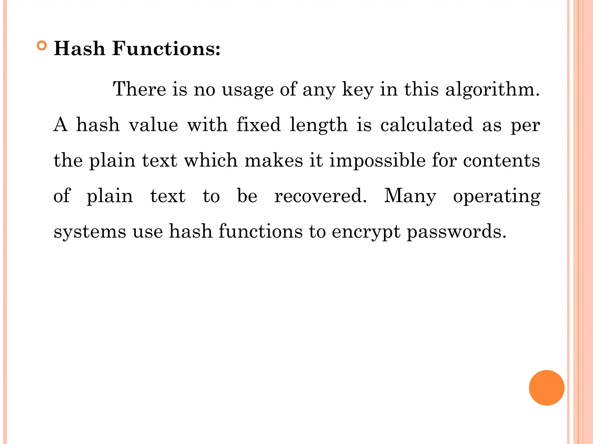  Hash Functions:
There is no usage of any key in this algorithm.
A hash value with fixed length is calculated as per
the plain text which makes it impossible for contents
of plain text to be recovered. Many operating
systems use hash functions to encrypt passwords.
 