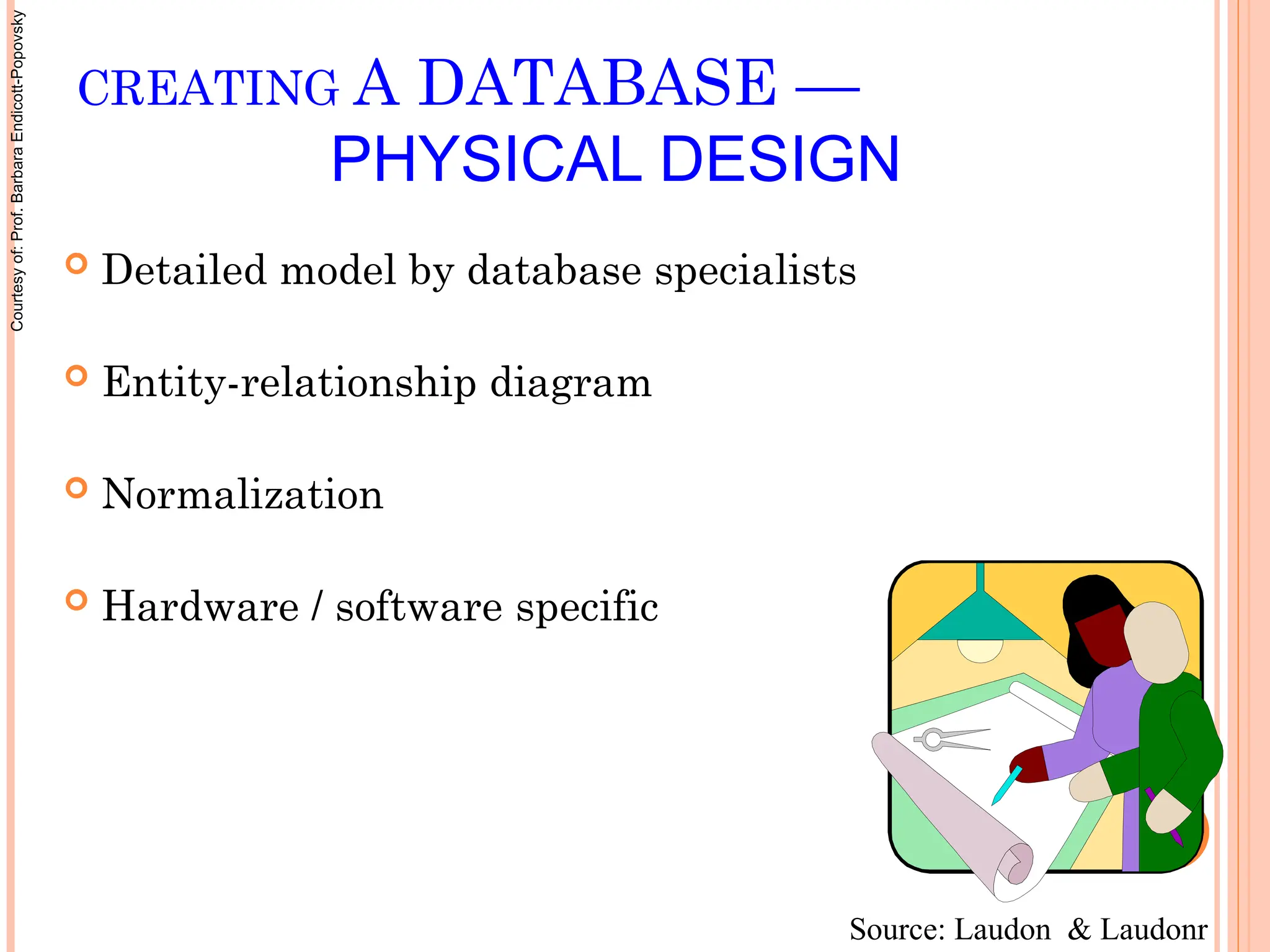  Detailed model by database specialists
 Entity-relationship diagram
 Normalization
 Hardware / software specific
CREATING A DATABASE —
PHYSICAL DESIGN
Source: Laudon & Laudonr
Courtesy
of:
Prof.
Barbara
Endicott-Popovsky
 