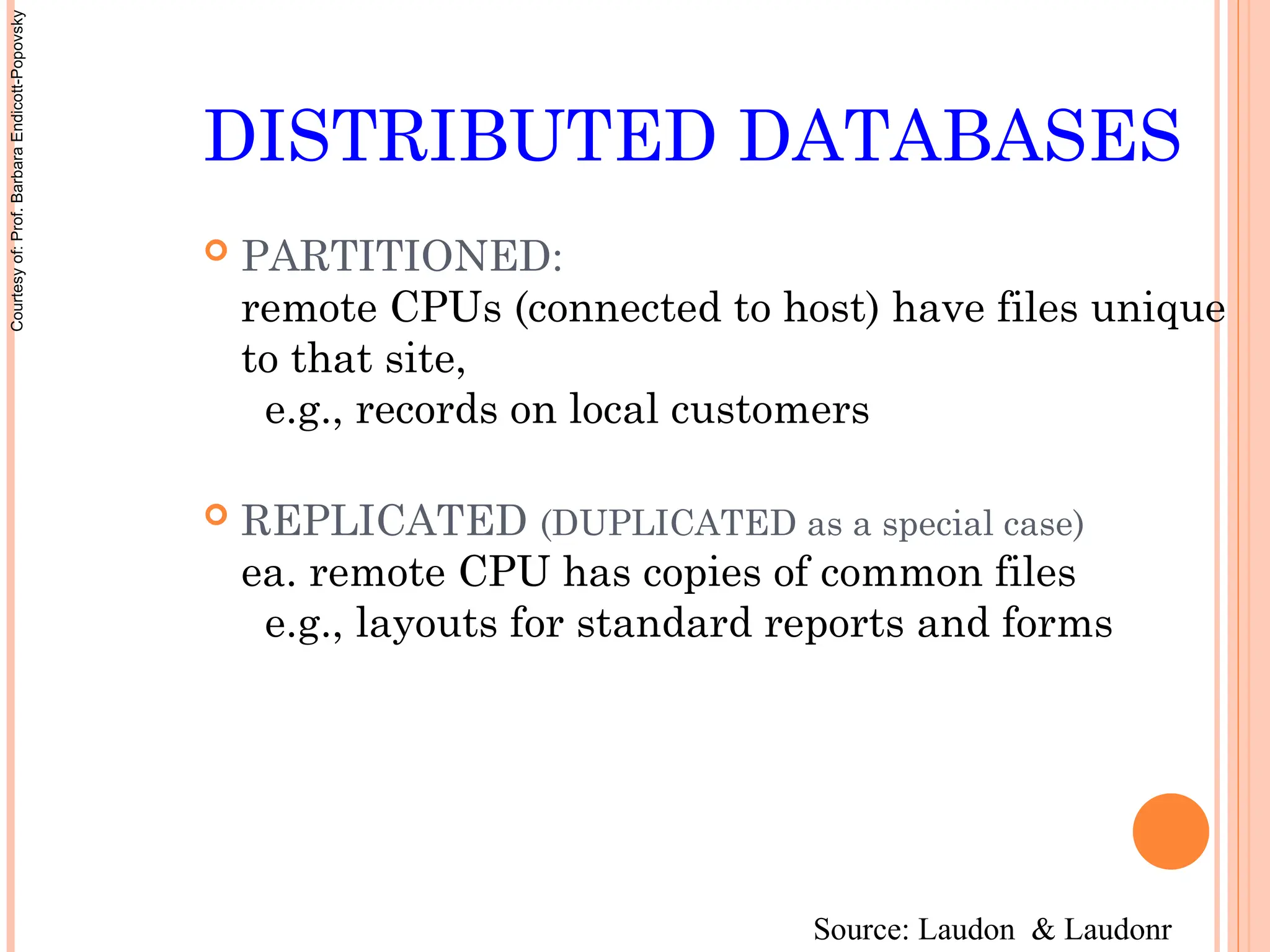 DISTRIBUTED DATABASES
 PARTITIONED:
remote CPUs (connected to host) have files unique
to that site,
e.g., records on local customers
 REPLICATED (DUPLICATED as a special case)
ea. remote CPU has copies of common files
e.g., layouts for standard reports and forms
Source: Laudon & Laudonr
Courtesy
of:
Prof.
Barbara
Endicott-Popovsky
 