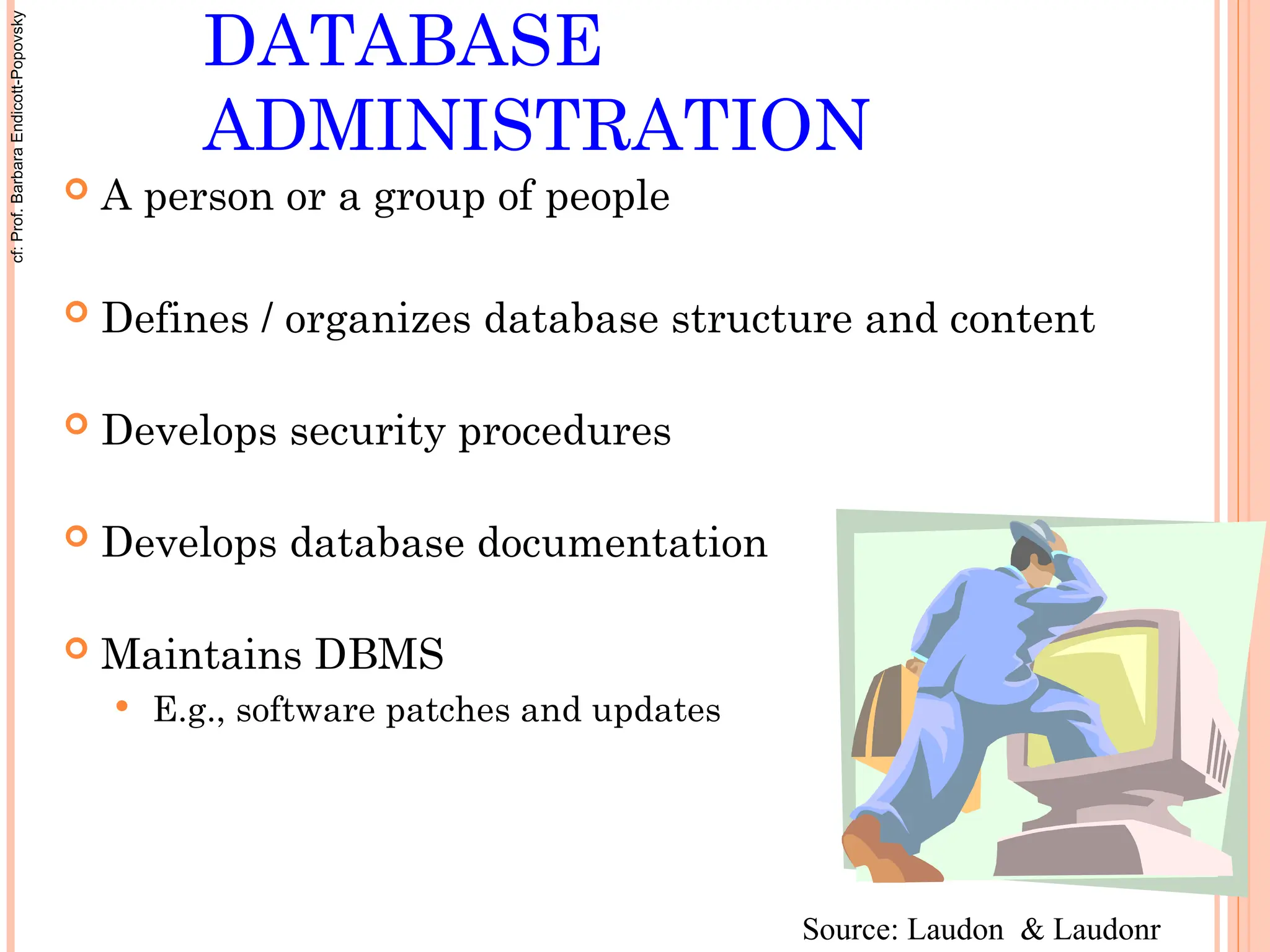 DATABASE
ADMINISTRATION
 A person or a group of people
 Defines / organizes database structure and content
 Develops security procedures
 Develops database documentation
 Maintains DBMS
 E.g., software patches and updates
Source: Laudon & Laudonr
cf:
Prof.
Barbara
Endicott-Popovsky
 