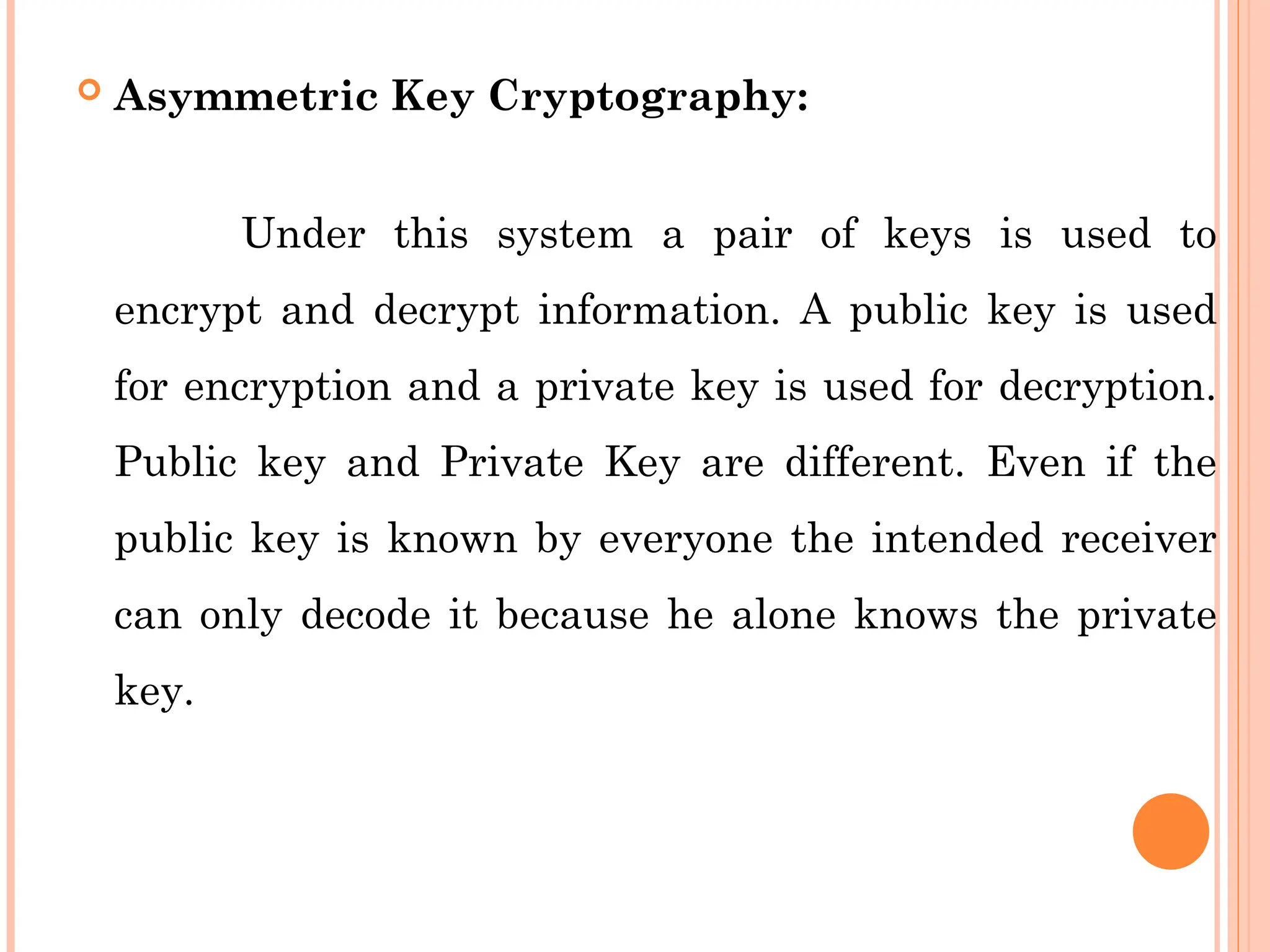 Asymmetric Key Cryptography:
Under this system a pair of keys is used to
encrypt and decrypt information. A public key is used
for encryption and a private key is used for decryption.
Public key and Private Key are different. Even if the
public key is known by everyone the intended receiver
can only decode it because he alone knows the private
key.
 