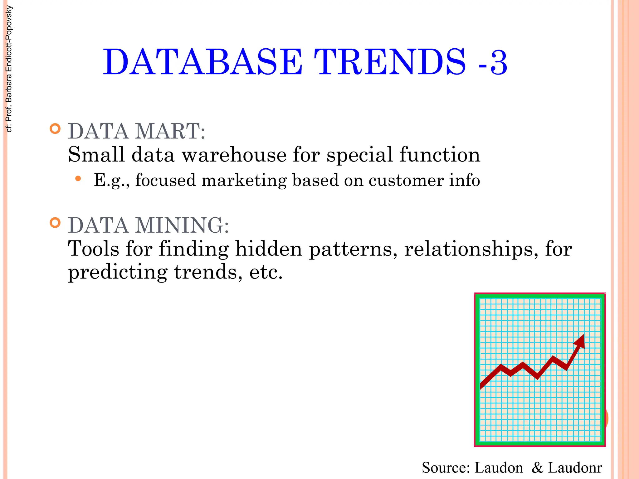 DATABASE TRENDS -3
 DATA MART:
Small data warehouse for special function
 E.g., focused marketing based on customer info
 DATA MINING:
Tools for finding hidden patterns, relationships, for
predicting trends, etc.
Source: Laudon & Laudonr
cf:
Prof.
Barbara
Endicott-Popovsky
 