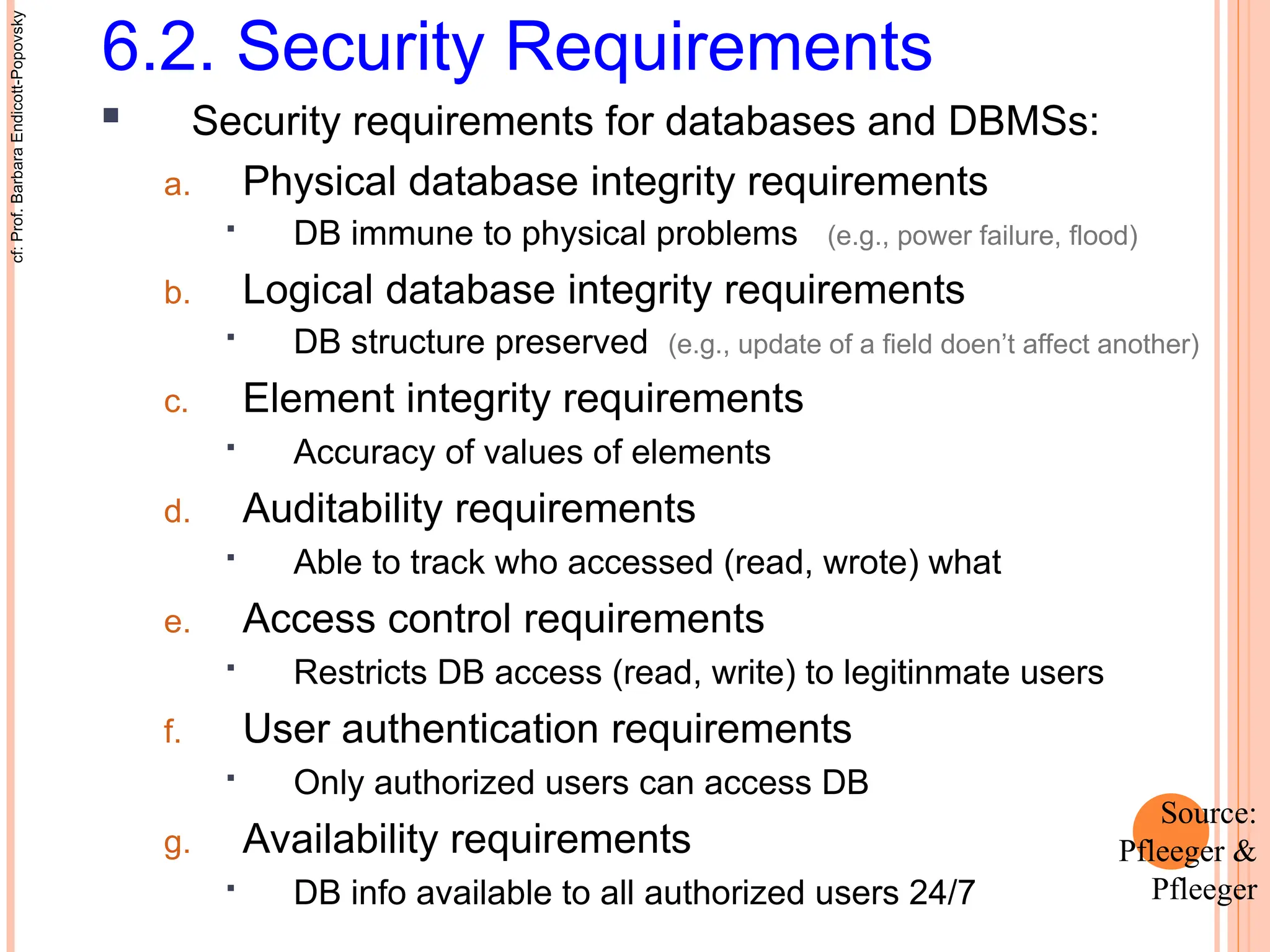 6.2. Security Requirements
 Security requirements for databases and DBMSs:
a. Physical database integrity requirements
 DB immune to physical problems (e.g., power failure, flood)
b. Logical database integrity requirements
 DB structure preserved (e.g., update of a field doen’t affect another)
c. Element integrity requirements
 Accuracy of values of elements
d. Auditability requirements
 Able to track who accessed (read, wrote) what
e. Access control requirements
 Restricts DB access (read, write) to legitinmate users
f. User authentication requirements
 Only authorized users can access DB
g. Availability requirements
 DB info available to all authorized users 24/7
cf:
Prof.
Barbara
Endicott-Popovsky
Source:
Pfleeger &
Pfleeger
 