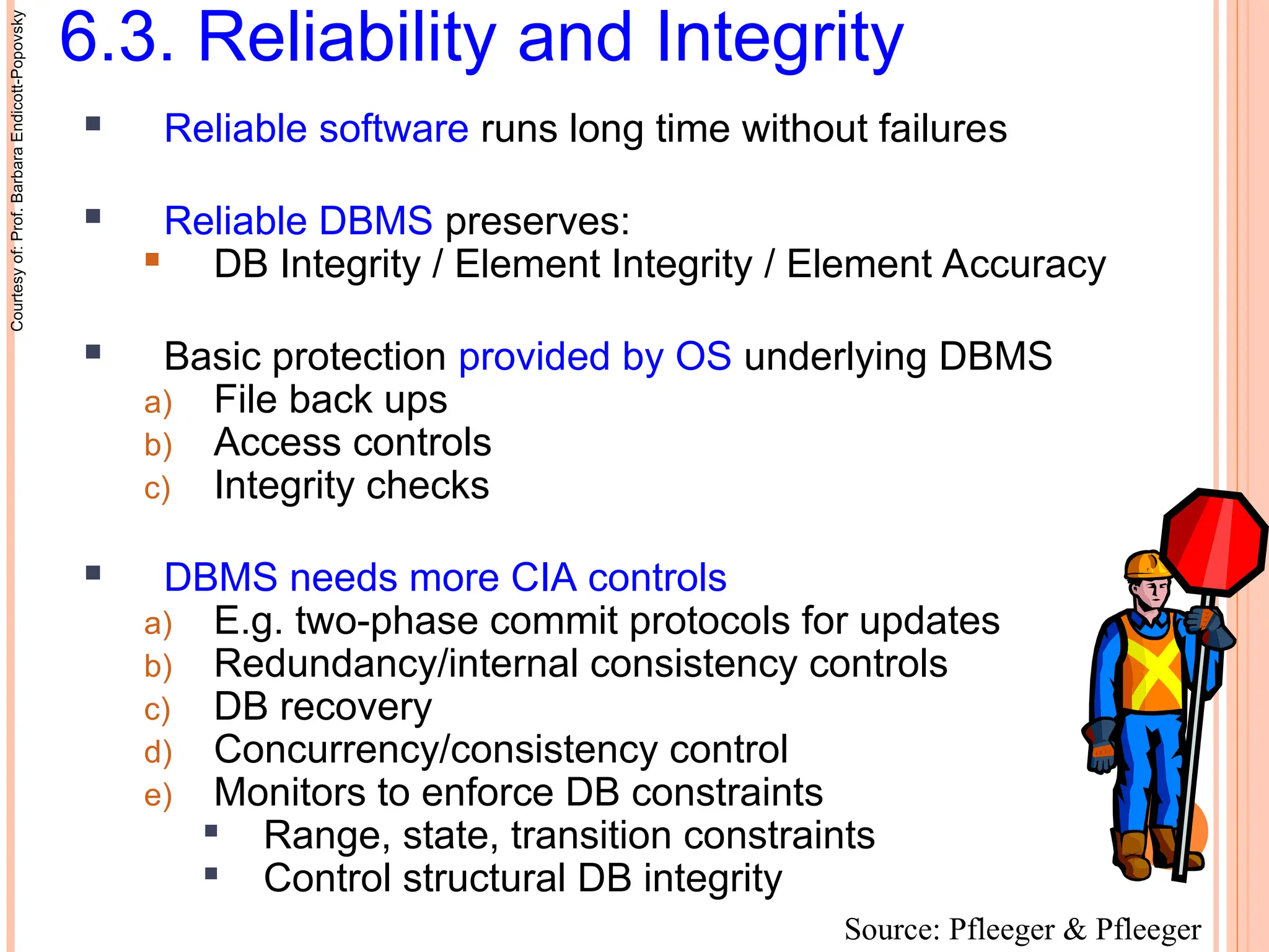 6.3. Reliability and Integrity
 Reliable software runs long time without failures
 Reliable DBMS preserves:
 DB Integrity / Element Integrity / Element Accuracy
 Basic protection provided by OS underlying DBMS
a) File back ups
b) Access controls
c) Integrity checks
 DBMS needs more CIA controls
a) E.g. two-phase commit protocols for updates
b) Redundancy/internal consistency controls
c) DB recovery
d) Concurrency/consistency control
e) Monitors to enforce DB constraints

Range, state, transition constraints

Control structural DB integrity
Courtesy
of:
Prof.
Barbara
Endicott-Popovsky
Source: Pfleeger & Pfleeger
 