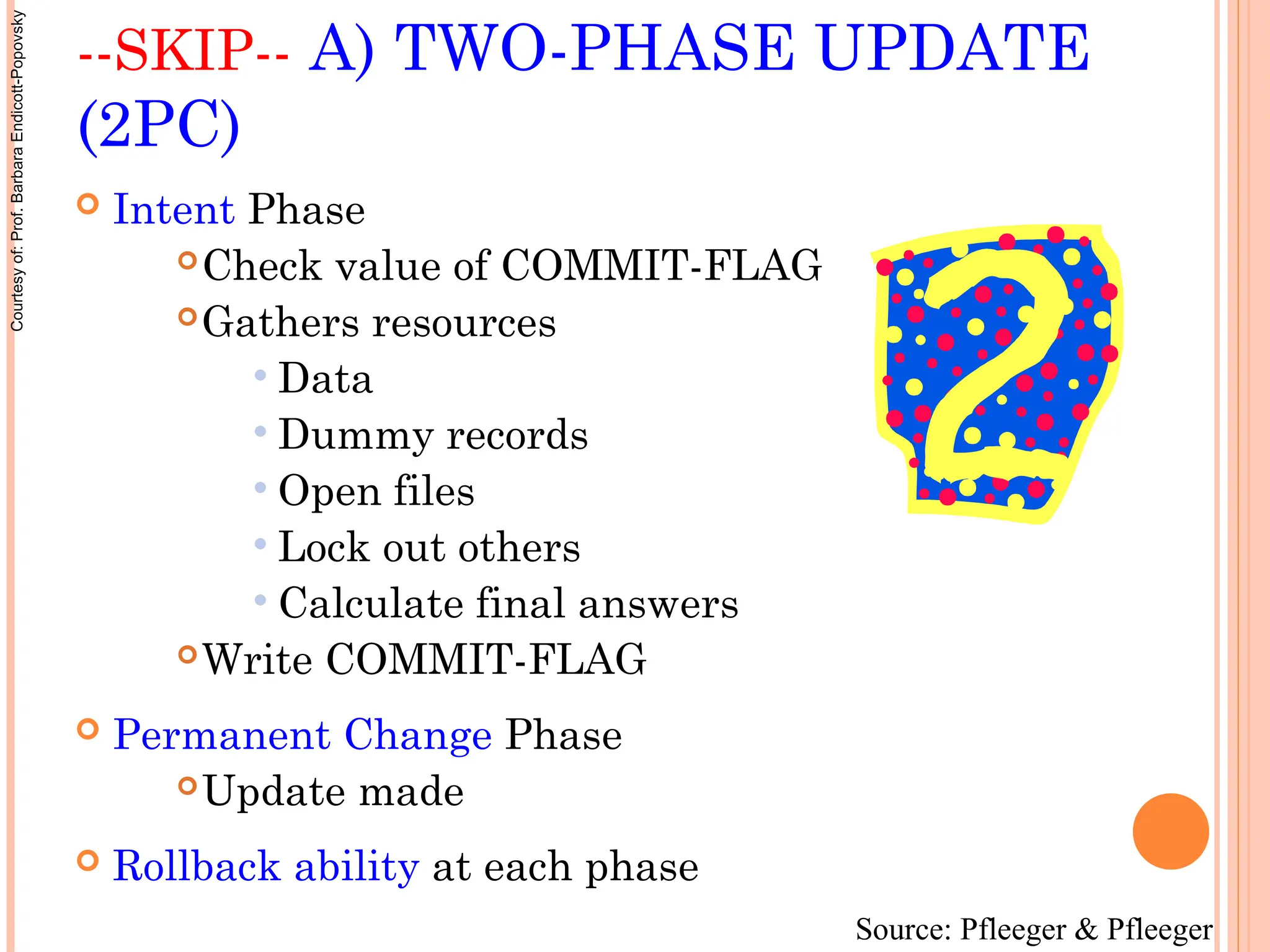 --SKIP-- A) TWO-PHASE UPDATE
(2PC)
 Intent Phase
Check value of COMMIT-FLAG
Gathers resources
 Data
 Dummy records
 Open files
 Lock out others
 Calculate final answers
Write COMMIT-FLAG
 Permanent Change Phase
Update made
 Rollback ability at each phase
Source: Pfleeger & Pfleeger
Courtesy
of:
Prof.
Barbara
Endicott-Popovsky
 