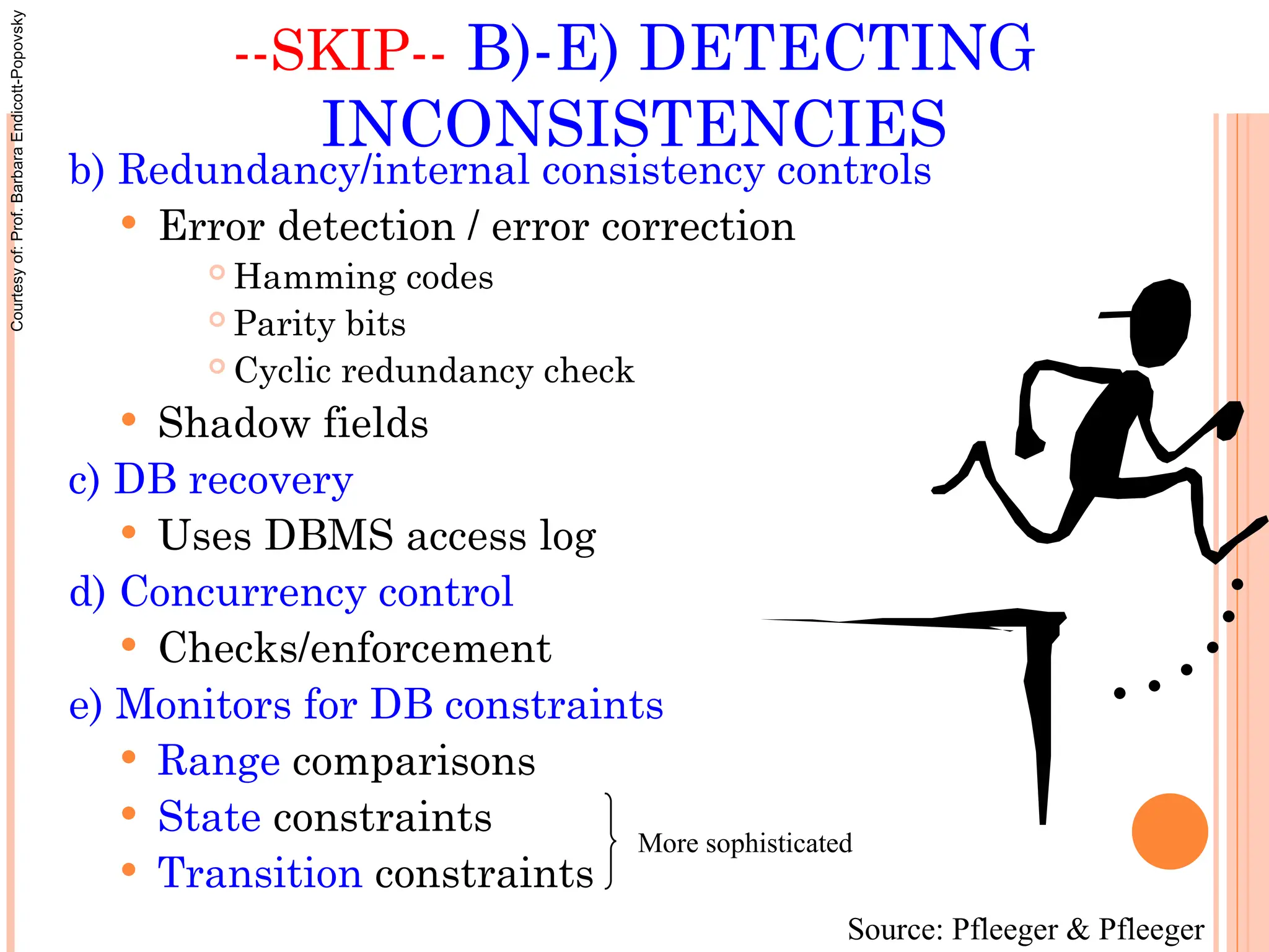 --SKIP-- B)-E) DETECTING
INCONSISTENCIES
b) Redundancy/internal consistency controls
 Error detection / error correction
 Hamming codes
 Parity bits
 Cyclic redundancy check
 Shadow fields
c) DB recovery
 Uses DBMS access log
d) Concurrency control
 Checks/enforcement
e) Monitors for DB constraints
 Range comparisons
 State constraints
 Transition constraints
More sophisticated
Source: Pfleeger & Pfleeger
Courtesy
of:
Prof.
Barbara
Endicott-Popovsky
 