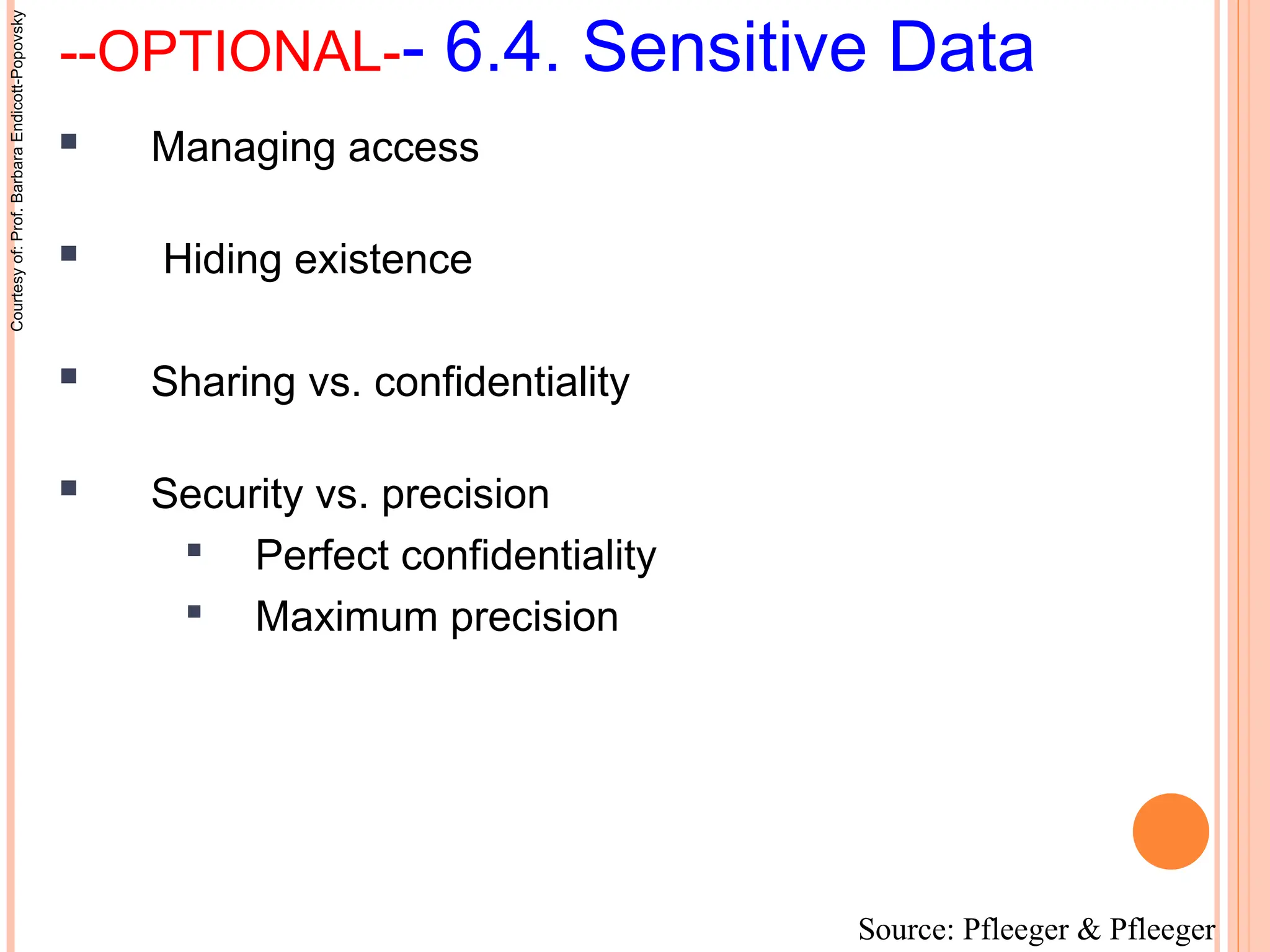 --OPTIONAL-- 6.4. Sensitive Data
 Managing access
 Hiding existence
 Sharing vs. confidentiality
 Security vs. precision

Perfect confidentiality

Maximum precision
Source: Pfleeger & Pfleeger
Courtesy
of:
Prof.
Barbara
Endicott-Popovsky
 