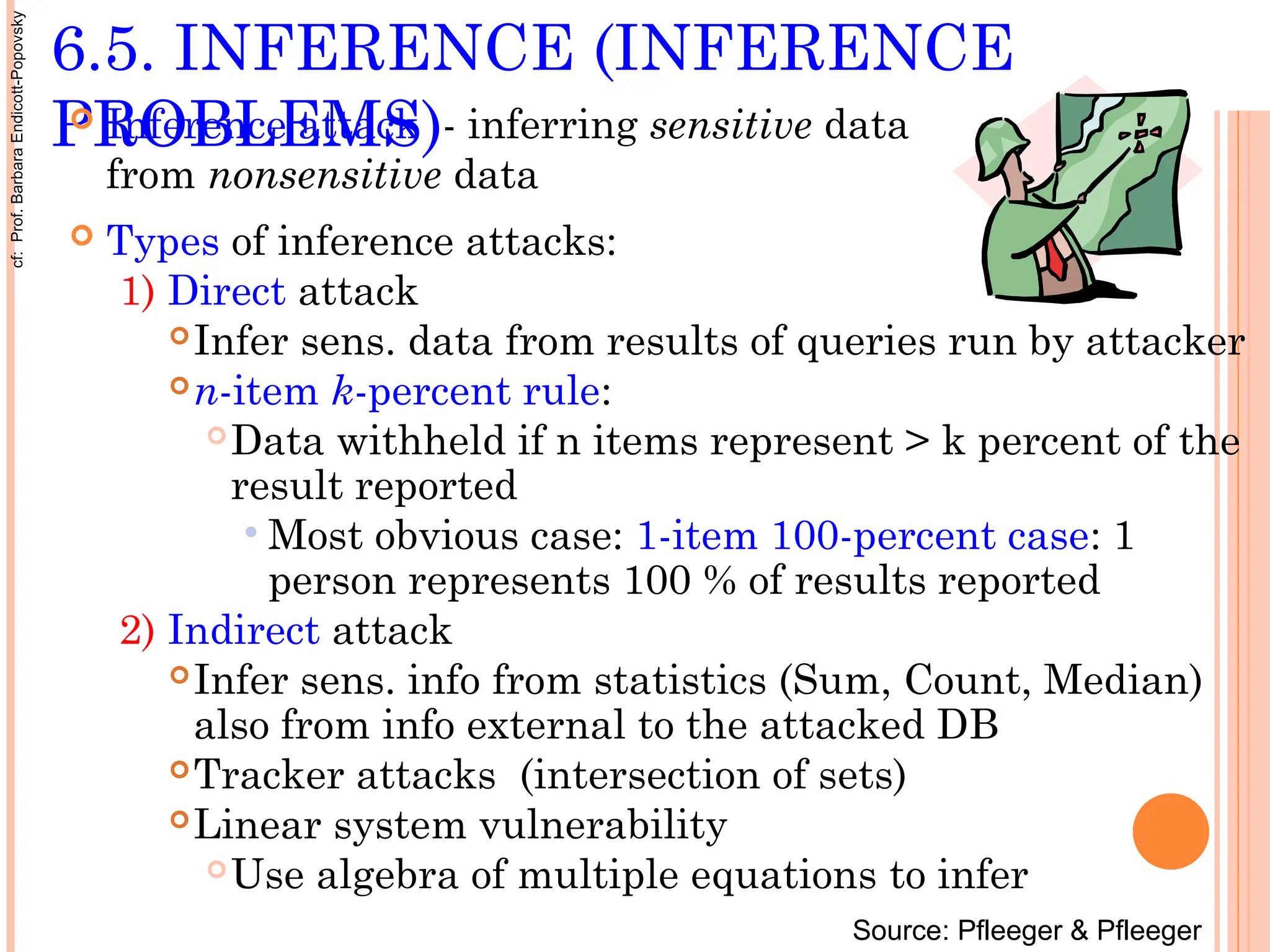 6.5. INFERENCE (INFERENCE
PROBLEMS)
 Inference attack - inferring sensitive data
from nonsensitive data
 Types of inference attacks:
1) Direct attack
Infer sens. data from results of queries run by attacker
n-item k-percent rule:
Data withheld if n items represent > k percent of the
result reported
 Most obvious case: 1-item 100-percent case: 1
person represents 100 % of results reported
2) Indirect attack
Infer sens. info from statistics (Sum, Count, Median)
also from info external to the attacked DB
Tracker attacks (intersection of sets)
Linear system vulnerability
Use algebra of multiple equations to infer
Source: Pfleeger & Pfleeger
cf:
Prof.
Barbara
Endicott-Popovsky
 