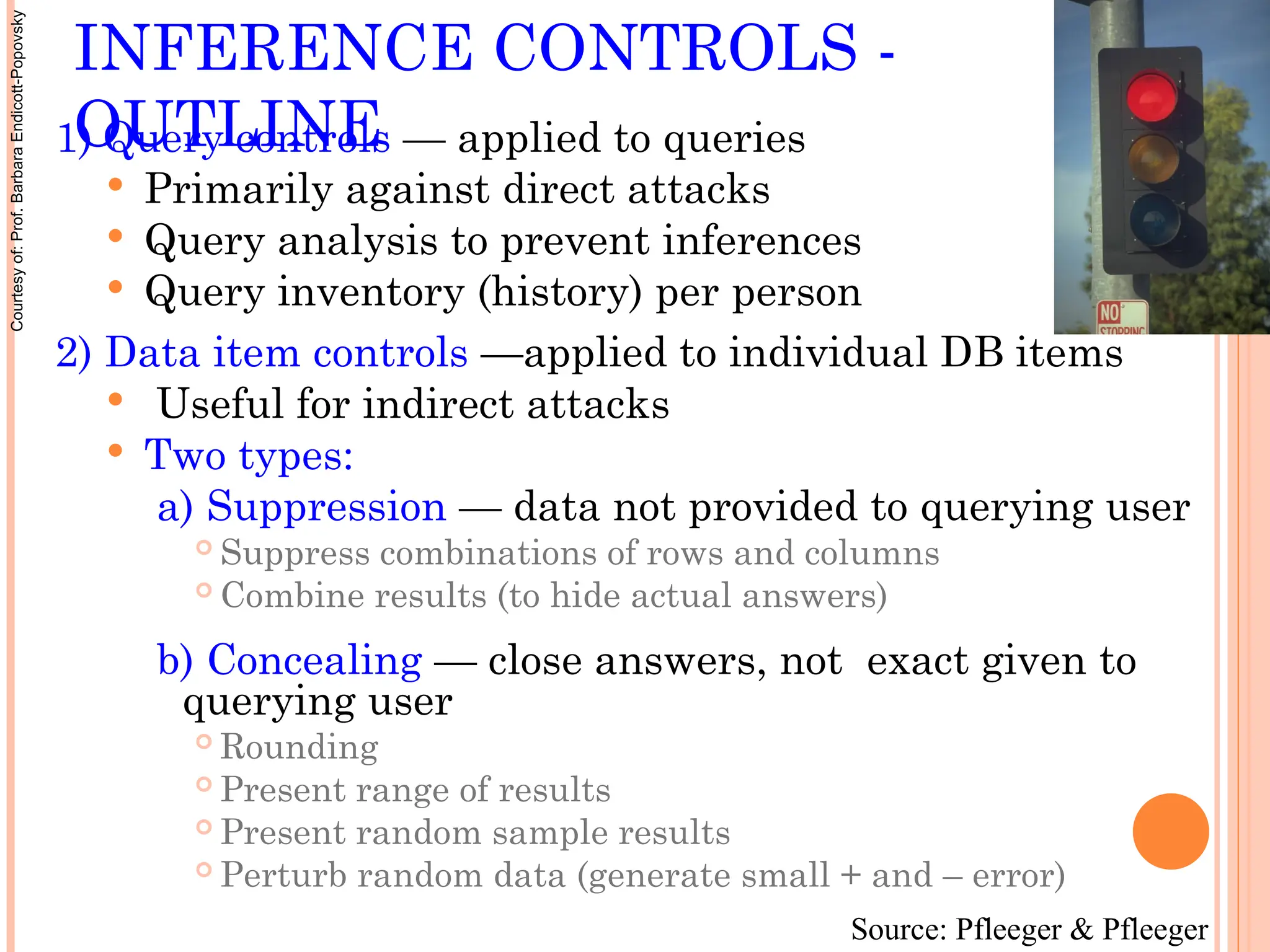 INFERENCE CONTROLS -
OUTLINE
1) Query controls — applied to queries
 Primarily against direct attacks
 Query analysis to prevent inferences
 Query inventory (history) per person
2) Data item controls —applied to individual DB items
 Useful for indirect attacks
 Two types:
a) Suppression — data not provided to querying user
 Suppress combinations of rows and columns
 Combine results (to hide actual answers)
b) Concealing — close answers, not exact given to
querying user
 Rounding
 Present range of results
 Present random sample results
 Perturb random data (generate small + and – error)
Source: Pfleeger & Pfleeger
Courtesy
of:
Prof.
Barbara
Endicott-Popovsky
 