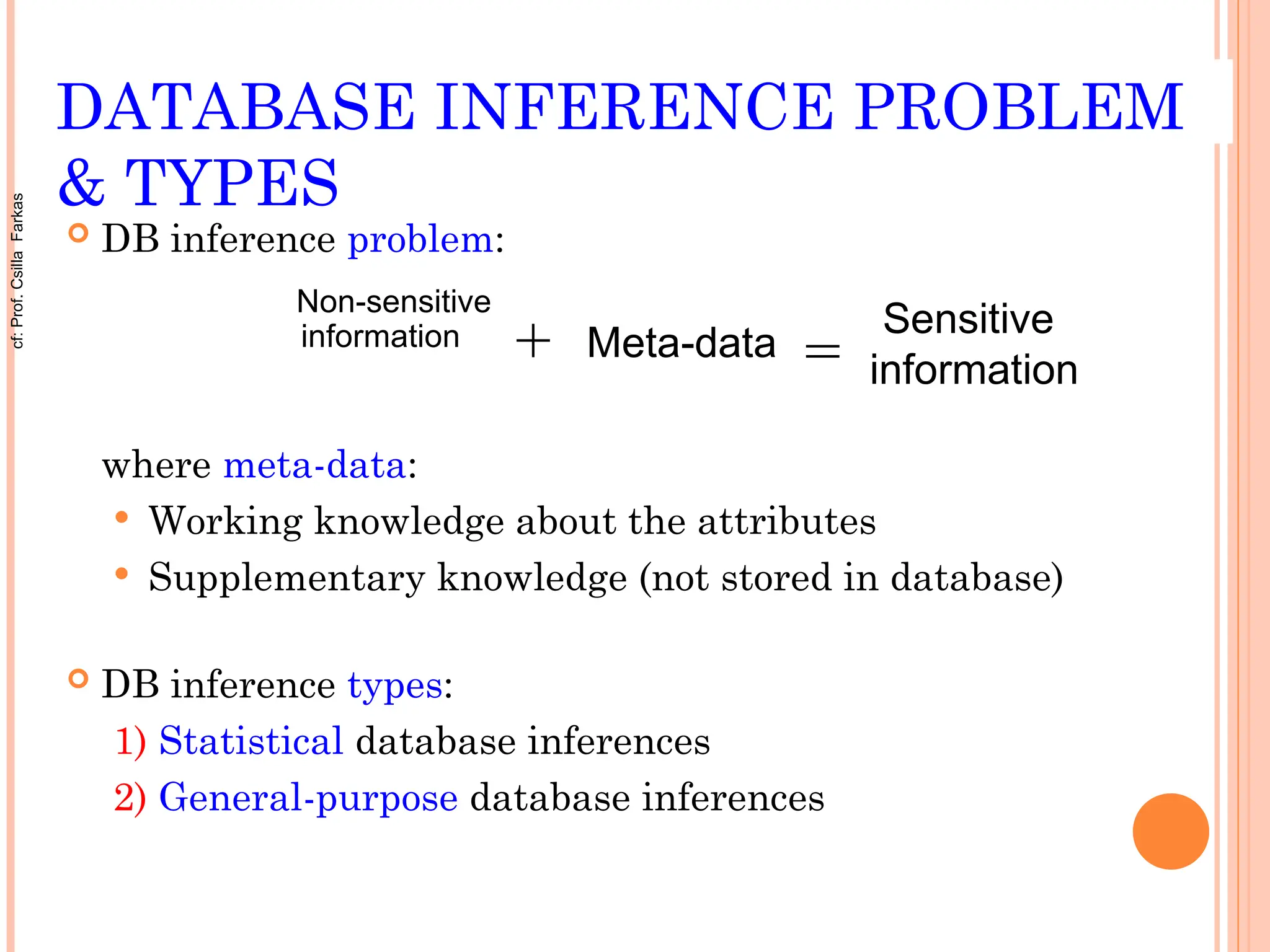 DATABASE INFERENCE PROBLEM
& TYPES
 DB inference problem:
where meta-data:
 Working knowledge about the attributes
 Supplementary knowledge (not stored in database)
 DB inference types:
1) Statistical database inferences
2) General-purpose database inferences
+ Meta-data
Sensitive
information
Non-sensitive
information
=
cf:
Prof.
Csilla
Farkas
 
